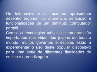 Os telemóveis mais recentes apresentam
desenho ergonómico, aparência, sensação e
funcionalidades de um diminuto computador
portátil.
Como as tecnologias móveis se tornaram tão
importantes nas vidas dos jovens de todo o
mundo, muitos governos e escolas estão a
experimentar o uso deste popular dispositivo
para uma série de diferentes finalidades de
ensino e aprendizagem.
 