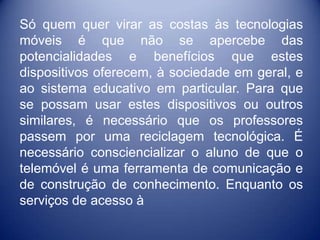 Só quem quer virar as costas às tecnologias
móveis é que não se apercebe das
potencialidades e benefícios que estes
dispositivos oferecem, à sociedade em geral, e
ao sistema educativo em particular. Para que
se possam usar estes dispositivos ou outros
similares, é necessário que os professores
passem por uma reciclagem tecnológica. É
necessário consciencializar o aluno de que o
telemóvel é uma ferramenta de comunicação e
de construção de conhecimento. Enquanto os
serviços de acesso à
 