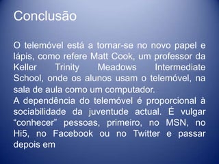 Conclusão

O telemóvel está a tornar-se no novo papel e
lápis, como refere Matt Cook, um professor da
Keller     Trinity  Meadows      Intermediate
School, onde os alunos usam o telemóvel, na
sala de aula como um computador.
A dependência do telemóvel é proporcional à
sociabilidade da juventude actual. É vulgar
“conhecer” pessoas, primeiro, no MSN, no
Hi5, no Facebook ou no Twitter e passar
depois em
 