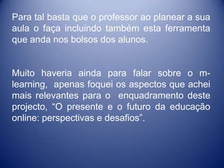 Para tal basta que o professor ao planear a sua
aula o faça incluindo também esta ferramenta
que anda nos bolsos dos alunos.


Muito haveria ainda para falar sobre o m-
learning, apenas foquei os aspectos que achei
mais relevantes para o enquadramento deste
projecto, “O presente e o futuro da educação
online: perspectivas e desafios”.
 