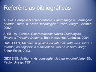 Referências bibliográficas
ALAVA, Séraphin & colaboradores. Ciberespaço e formações
abertas: rumo a novas tecnologias? Porto Alegre: Artmed,
2002
ARRUDA, Eucidio. Ciberprofessor: Novas Tecnologias,
Ensino e Trabalho Docente. Belo Horizonte: Autêntica, 2004
CASTELLS, Manuel. A galáxia da Internet: reflexões sobre a
Internet, os negócios e a sociedade. Rio de Janeiro, Jorge
Zahar Editor, 2003.

GIDDENS, Anthony. As conseqüências da modernidade. São
Paulo: Unesp, 1991.
 