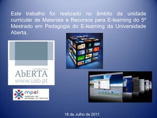 Este trabalho foi realizado no âmbito da unidade
curricular de Materiais e Recursos para E-learning do 5º
Mestrado em Pedagogia do E-learning da Universidade
Aberta.




                      18 de Julho de 2011
 