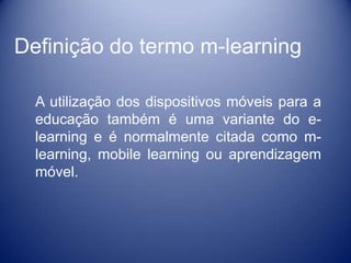 Definição do termo m-learning

  A utilização dos dispositivos móveis para a
  educação também é uma variante do e-
  learning e é normalmente citada como m-
  learning, mobile learning ou aprendizagem
  móvel.
 