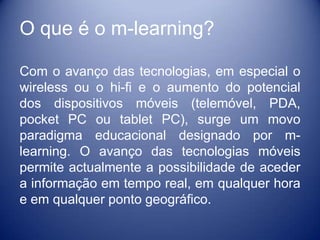 O que é o m-learning?

Com o avanço das tecnologias, em especial o
wireless ou o hi-fi e o aumento do potencial
dos dispositivos móveis (telemóvel, PDA,
pocket PC ou tablet PC), surge um movo
paradigma educacional designado por m-
learning. O avanço das tecnologias móveis
permite actualmente a possibilidade de aceder
a informação em tempo real, em qualquer hora
e em qualquer ponto geográfico.
 