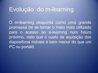 Evolução do m-learning

O m-learning desponta como uma grande
promessa de se tornar o meio mais utilizado
para o acesso ao e-learning num futuro
próximo, visto que o custo de aquisição dos
dispositivos móveis é bem menor do que um
PC ou portátil.
 