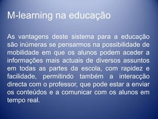 M-learning na educação

As vantagens deste sistema para a educação
são inúmeras se pensarmos na possibilidade de
mobilidade em que os alunos podem aceder a
informações mais actuais de diversos assuntos
em todas as partes da escola, com rapidez e
facilidade, permitindo também a interacção
directa com o professor, que pode estar a enviar
os conteúdos e a comunicar com os alunos em
tempo real.
 