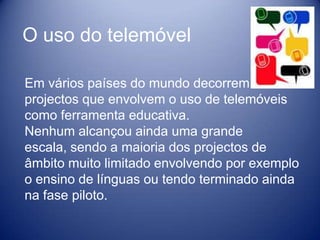 O uso do telemóvel

Em vários países do mundo decorrem
projectos que envolvem o uso de telemóveis
como ferramenta educativa.
Nenhum alcançou ainda uma grande
escala, sendo a maioria dos projectos de
âmbito muito limitado envolvendo por exemplo
o ensino de línguas ou tendo terminado ainda
na fase piloto.
 