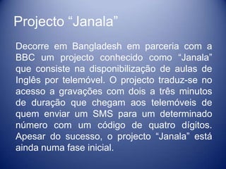 Projecto “Janala”
Decorre em Bangladesh em parceria com a
BBC um projecto conhecido como “Janala”
que consiste na disponibilização de aulas de
Inglês por telemóvel. O projecto traduz-se no
acesso a gravações com dois a três minutos
de duração que chegam aos telemóveis de
quem enviar um SMS para um determinado
número com um código de quatro dígitos.
Apesar do sucesso, o projecto “Janala” está
ainda numa fase inicial.
 