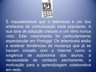 É inquestionável que o telemóvel é um dos
artefactos de comunicação mais populares. A
sua taxa de adopção cresceu a um ritmo nunca
visto. Este crescimento foi particularmente
espectacular em Portugal. Os telemóveis estão
a acelerar tendências de mudança que já se
haviam iniciado com a Internet como a
exigência de autonomia dos alunos, a
necessidade de contacto permanente, a
motivação para a aprendizagem colaborativa
em rede.
 