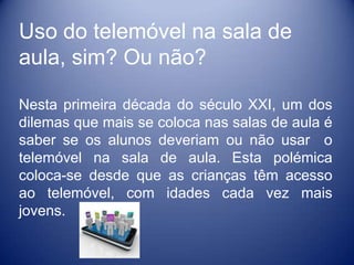 Uso do telemóvel na sala de
aula, sim? Ou não?

Nesta primeira década do século XXI, um dos
dilemas que mais se coloca nas salas de aula é
saber se os alunos deveriam ou não usar o
telemóvel na sala de aula. Esta polémica
coloca-se desde que as crianças têm acesso
ao telemóvel, com idades cada vez mais
jovens.
 
