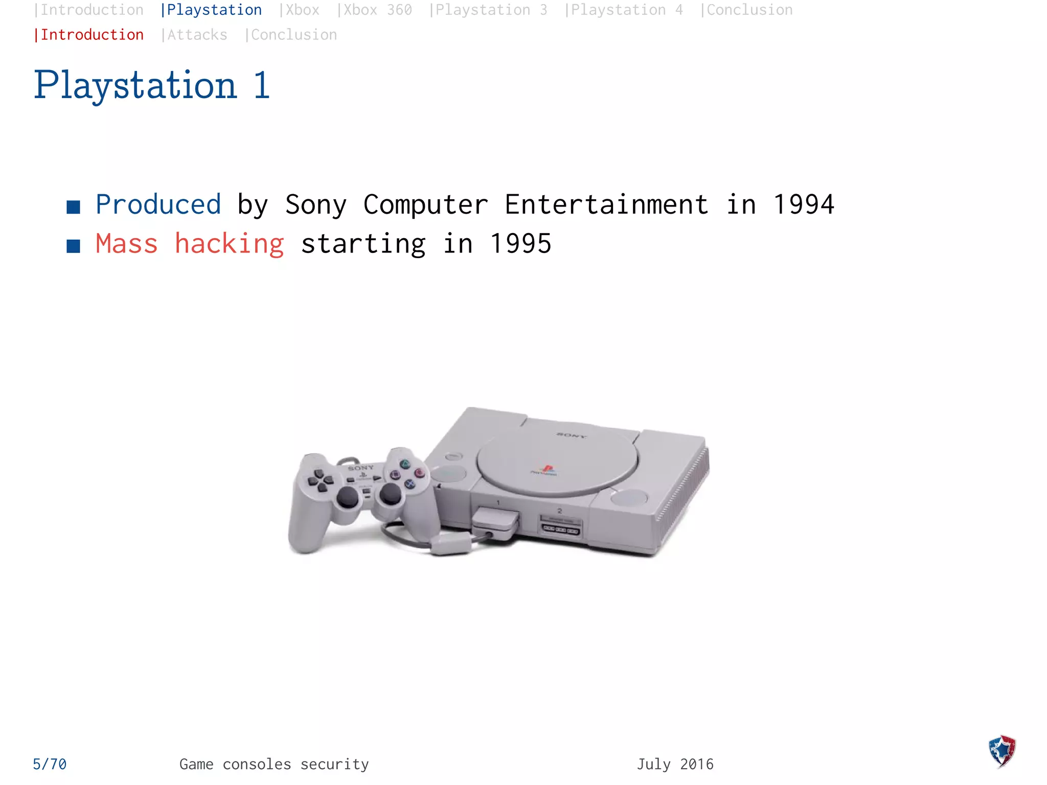 |Introduction |Playstation |Xbox |Xbox 360 |Playstation 3 |Playstation 4 |Conclusion
|Introduction |Attacks |Conclusion
Playstation 1
Produced by Sony Computer Entertainment in 1994
Mass hacking starting in 1995
5/70 Game consoles security July 2016
 