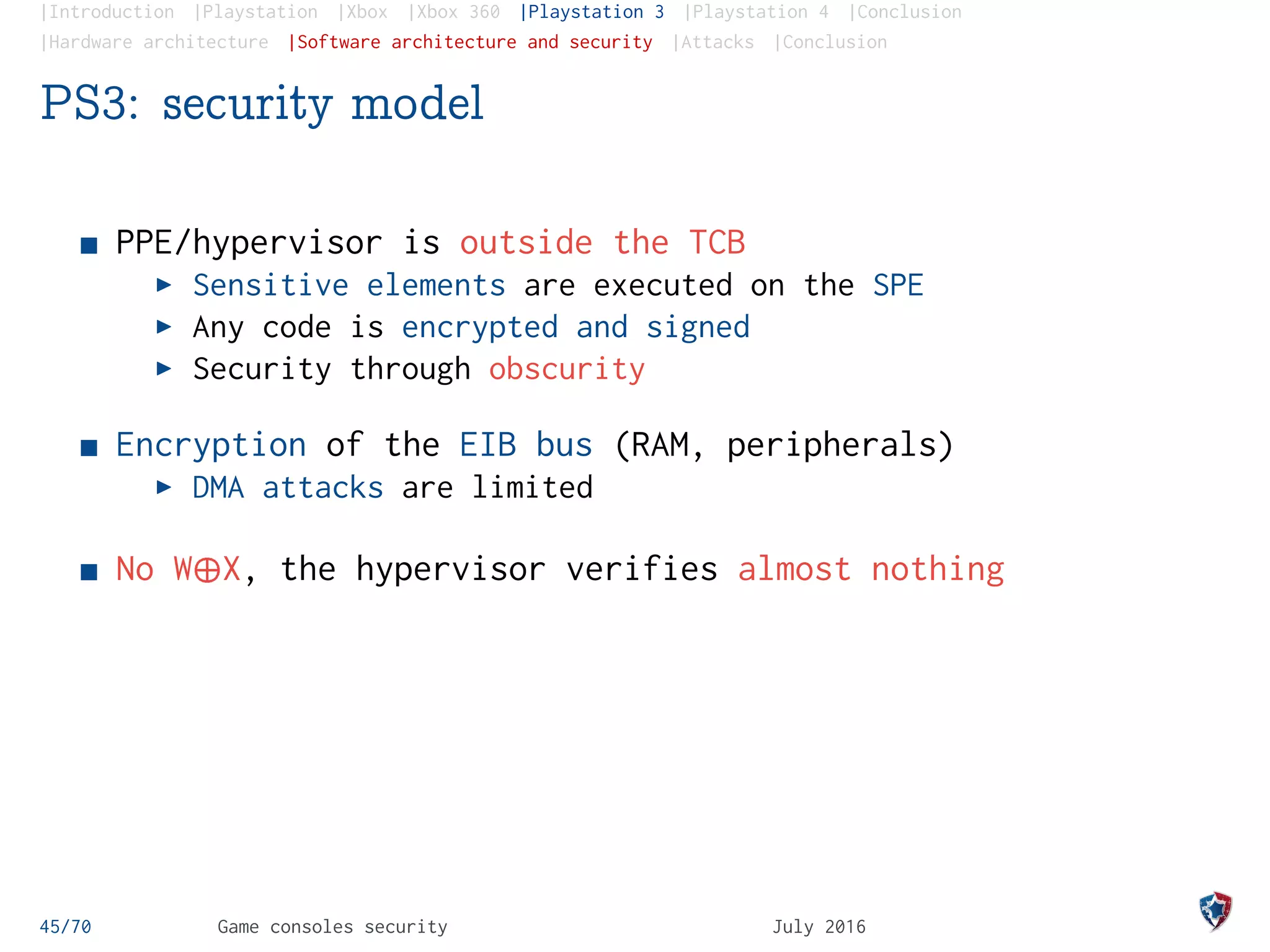 |Introduction |Playstation |Xbox |Xbox 360 |Playstation 3 |Playstation 4 |Conclusion
|Hardware architecture |Software architecture and security |Attacks |Conclusion
PS3: security model
PPE/hypervisor is outside the TCB
Sensitive elements are executed on the SPE
Any code is encrypted and signed
Security through obscurity
Encryption of the EIB bus (RAM, peripherals)
DMA attacks are limited
No W¨X, the hypervisor verifies almost nothing
45/70 Game consoles security July 2016
 