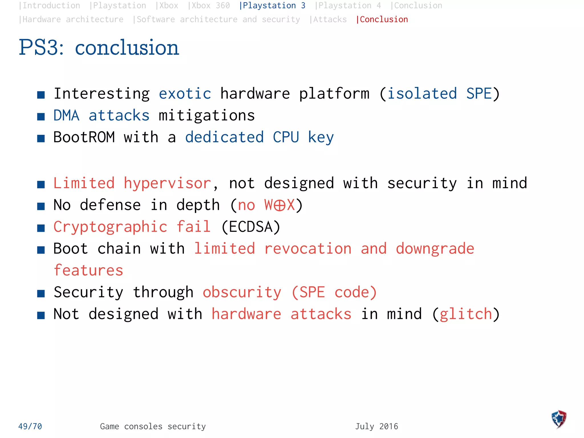 |Introduction |Playstation |Xbox |Xbox 360 |Playstation 3 |Playstation 4 |Conclusion
|Hardware architecture |Software architecture and security |Attacks |Conclusion
PS3: conclusion
Interesting exotic hardware platform (isolated SPE)
DMA attacks mitigations
BootROM with a dedicated CPU key
Limited hypervisor, not designed with security in mind
No defense in depth (no W¨X)
Cryptographic fail (ECDSA)
Boot chain with limited revocation and downgrade
features
Security through obscurity (SPE code)
Not designed with hardware attacks in mind (glitch)
49/70 Game consoles security July 2016
 