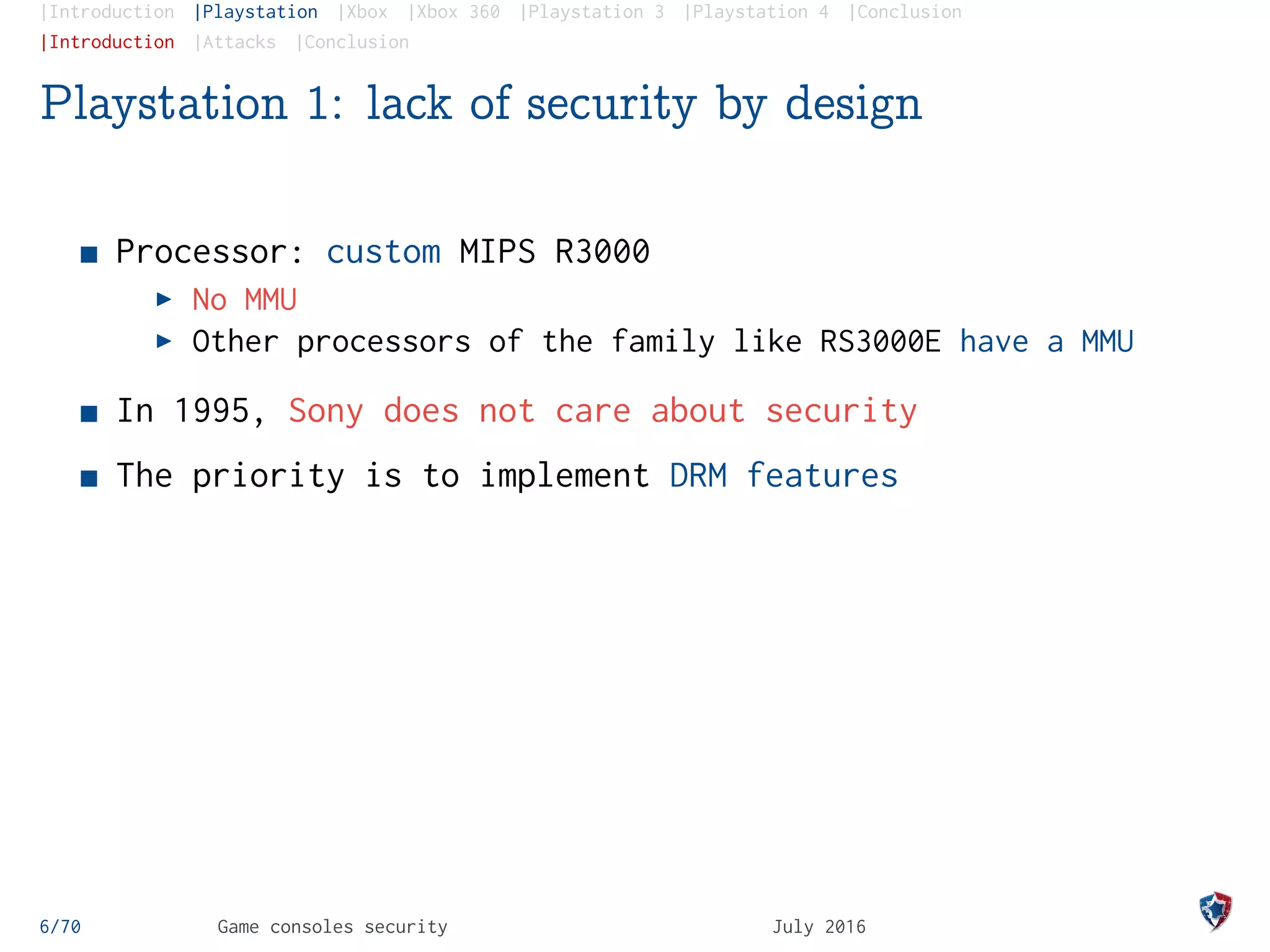 |Introduction |Playstation |Xbox |Xbox 360 |Playstation 3 |Playstation 4 |Conclusion
|Introduction |Attacks |Conclusion
Playstation 1: lack of security by design
Processor: custom MIPS R3000
No MMU
Other processors of the family like RS3000E have a MMU
In 1995, Sony does not care about security
The priority is to implement DRM features
6/70 Game consoles security July 2016
 