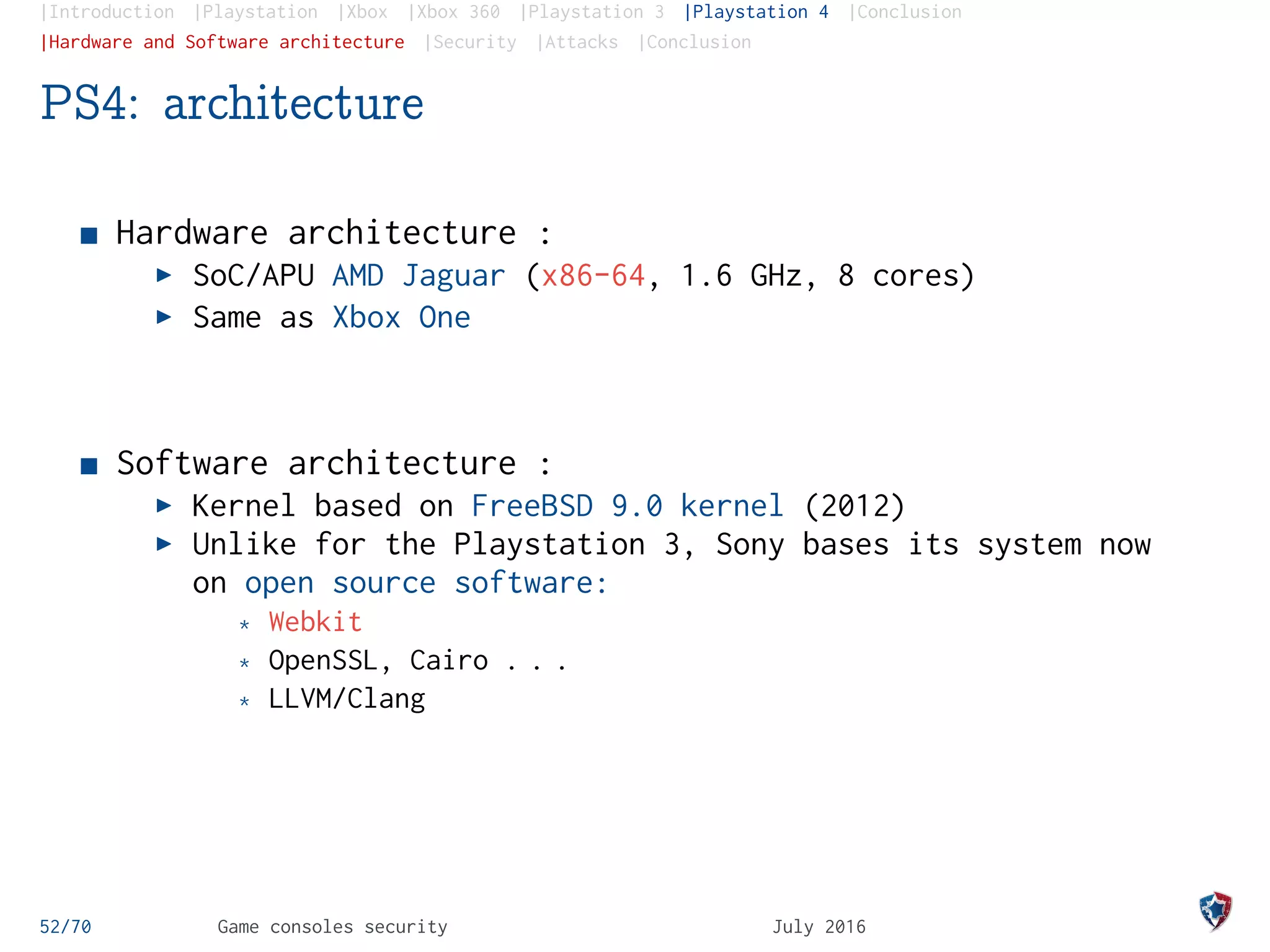|Introduction |Playstation |Xbox |Xbox 360 |Playstation 3 |Playstation 4 |Conclusion
|Hardware and Software architecture |Security |Attacks |Conclusion
PS4: architecture
Hardware architecture :
SoC/APU AMD Jaguar (x86-64, 1.6 GHz, 8 cores)
Same as Xbox One
Software architecture :
Kernel based on FreeBSD 9.0 kernel (2012)
Unlike for the Playstation 3, Sony bases its system now
on open source software:
* Webkit
* OpenSSL, Cairo . . .
* LLVM/Clang
52/70 Game consoles security July 2016
 