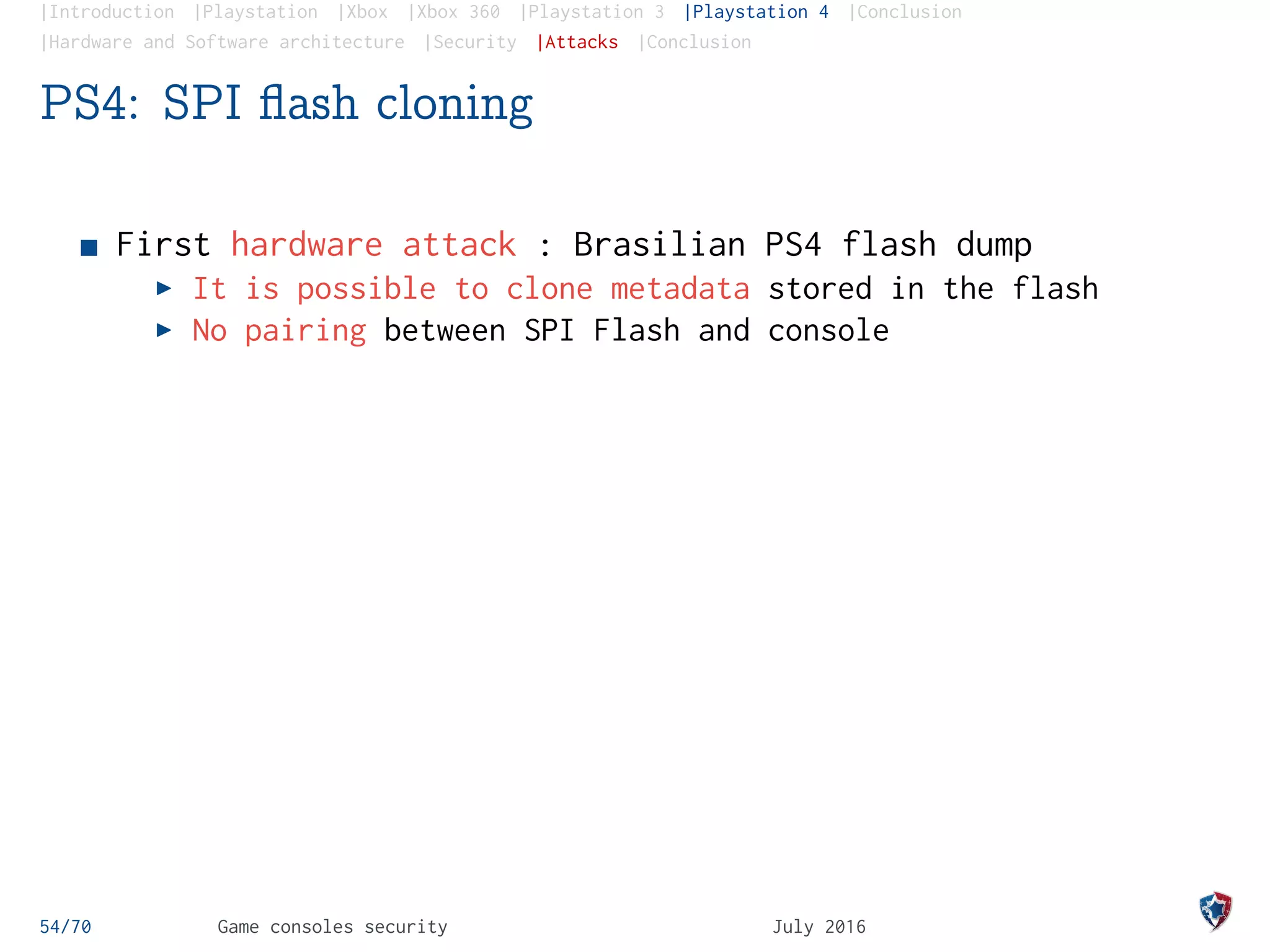 |Introduction |Playstation |Xbox |Xbox 360 |Playstation 3 |Playstation 4 |Conclusion
|Hardware and Software architecture |Security |Attacks |Conclusion
PS4: SPI ﬂash cloning
First hardware attack : Brasilian PS4 flash dump
It is possible to clone metadata stored in the flash
No pairing between SPI Flash and console
54/70 Game consoles security July 2016
 