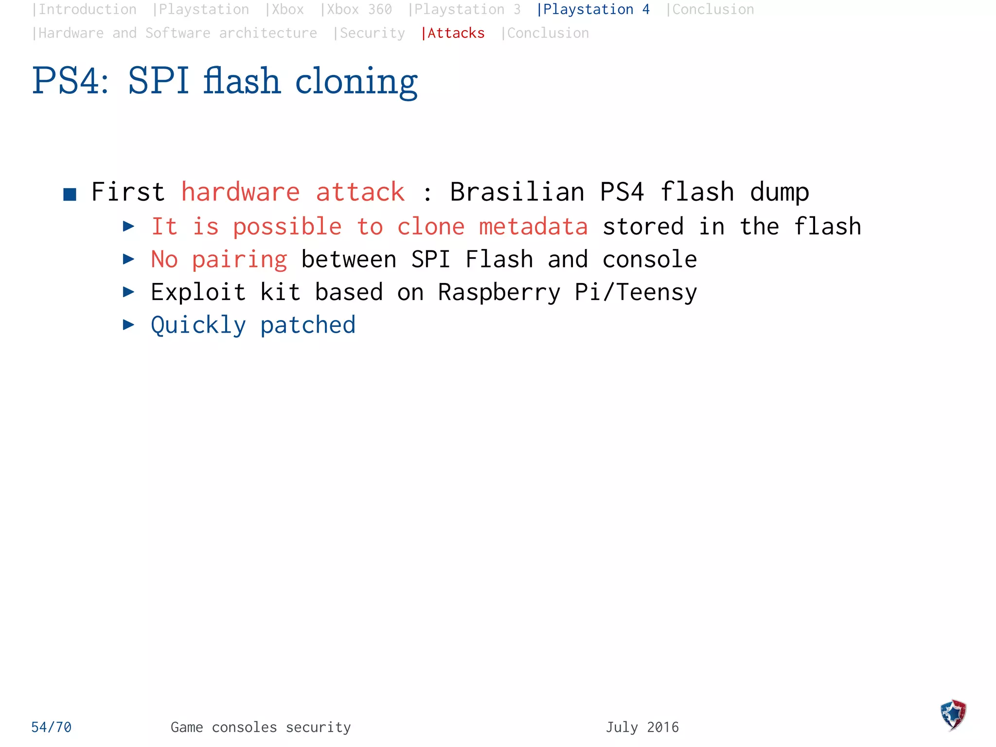 |Introduction |Playstation |Xbox |Xbox 360 |Playstation 3 |Playstation 4 |Conclusion
|Hardware and Software architecture |Security |Attacks |Conclusion
PS4: SPI ﬂash cloning
First hardware attack : Brasilian PS4 flash dump
It is possible to clone metadata stored in the flash
No pairing between SPI Flash and console
Exploit kit based on Raspberry Pi/Teensy
Quickly patched
54/70 Game consoles security July 2016
 