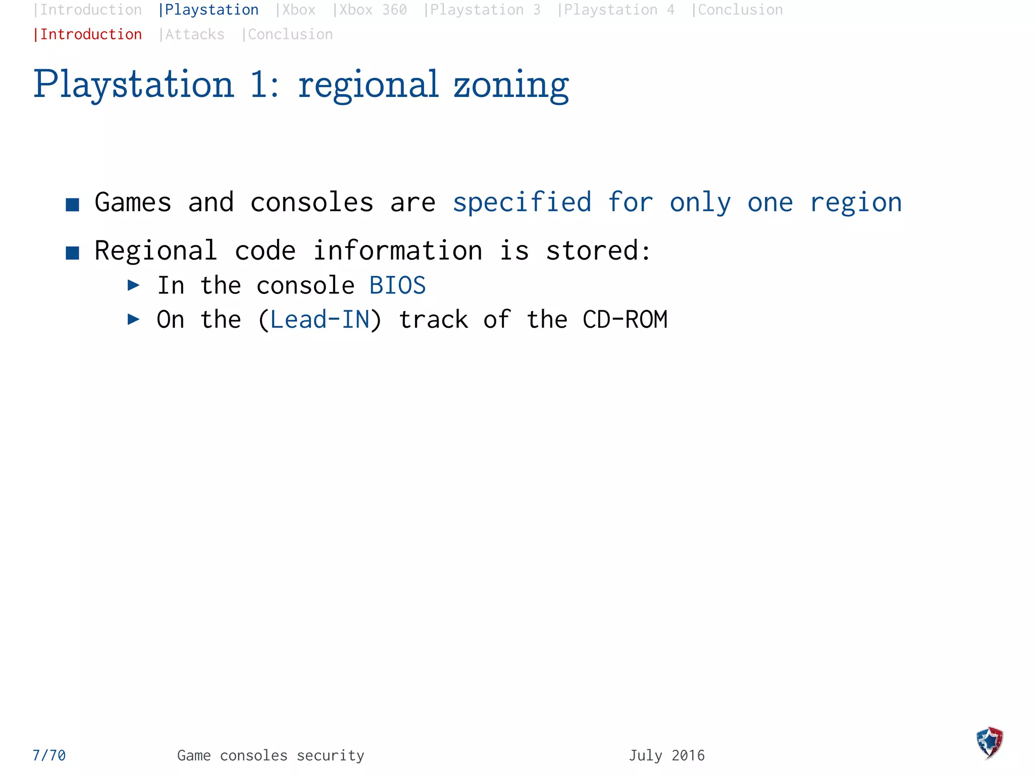 |Introduction |Playstation |Xbox |Xbox 360 |Playstation 3 |Playstation 4 |Conclusion
|Introduction |Attacks |Conclusion
Playstation 1: regional zoning
Games and consoles are specified for only one region
Regional code information is stored:
In the console BIOS
On the (Lead-IN) track of the CD-ROM
7/70 Game consoles security July 2016
 