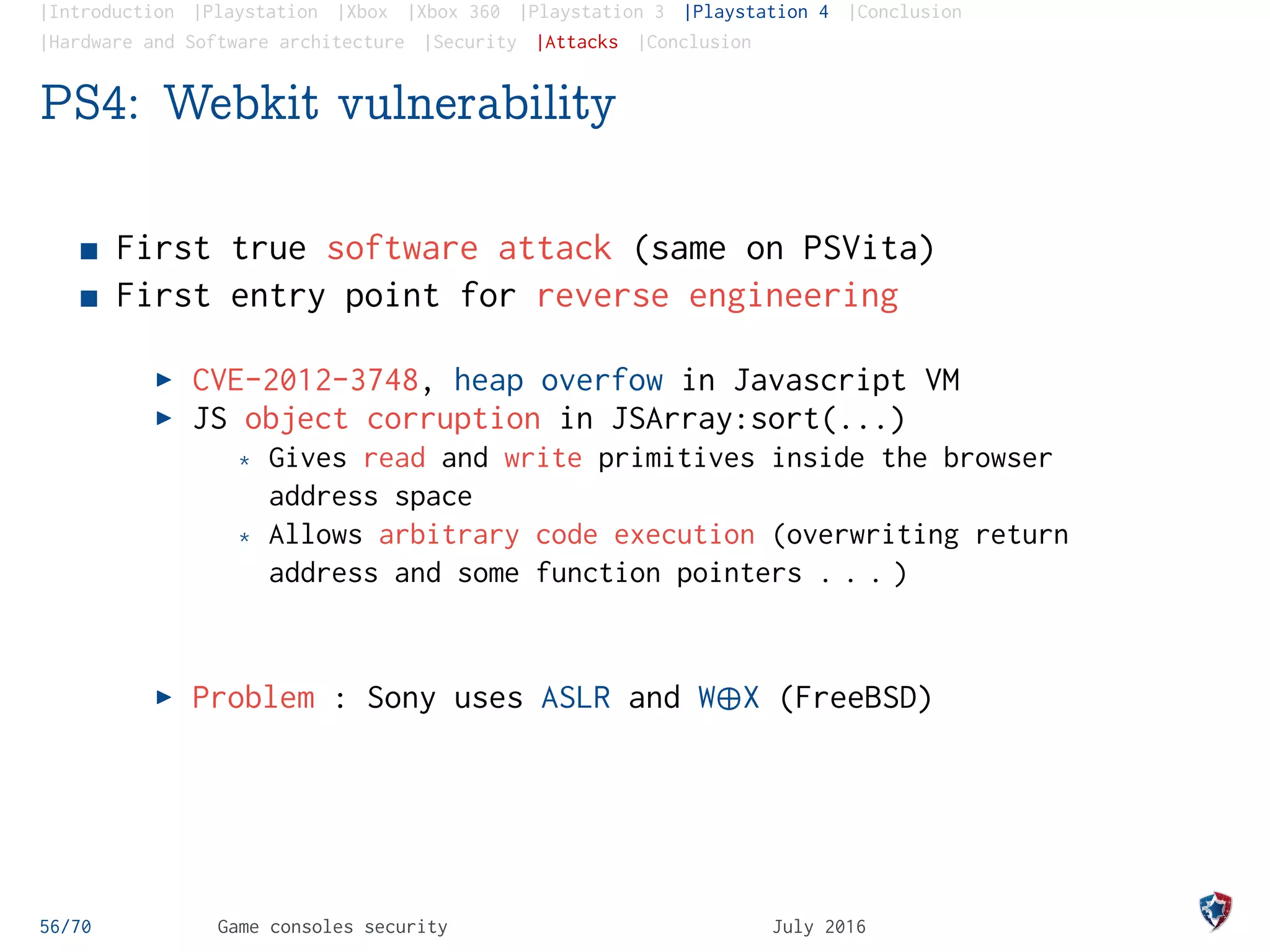 |Introduction |Playstation |Xbox |Xbox 360 |Playstation 3 |Playstation 4 |Conclusion
|Hardware and Software architecture |Security |Attacks |Conclusion
PS4: Webkit vulnerability
First true software attack (same on PSVita)
First entry point for reverse engineering
CVE-2012-3748, heap overfow in Javascript VM
JS object corruption in JSArray:sort(...)
* Gives read and write primitives inside the browser
address space
* Allows arbitrary code execution (overwriting return
address and some function pointers . . . )
Problem : Sony uses ASLR and W¨X (FreeBSD)
56/70 Game consoles security July 2016
 