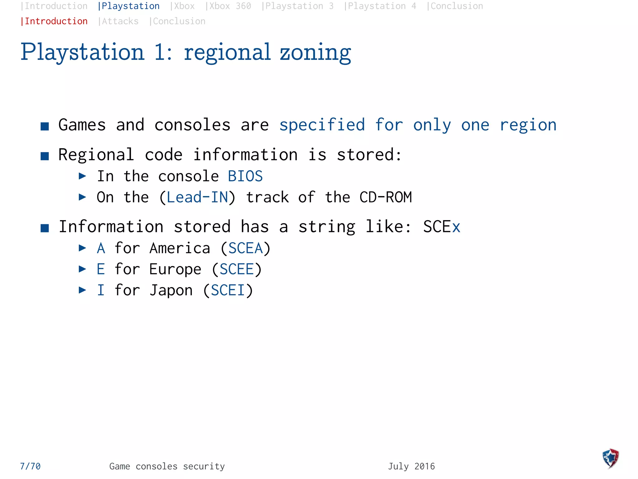 |Introduction |Playstation |Xbox |Xbox 360 |Playstation 3 |Playstation 4 |Conclusion
|Introduction |Attacks |Conclusion
Playstation 1: regional zoning
Games and consoles are specified for only one region
Regional code information is stored:
In the console BIOS
On the (Lead-IN) track of the CD-ROM
Information stored has a string like: SCEx
A for America (SCEA)
E for Europe (SCEE)
I for Japon (SCEI)
7/70 Game consoles security July 2016
 