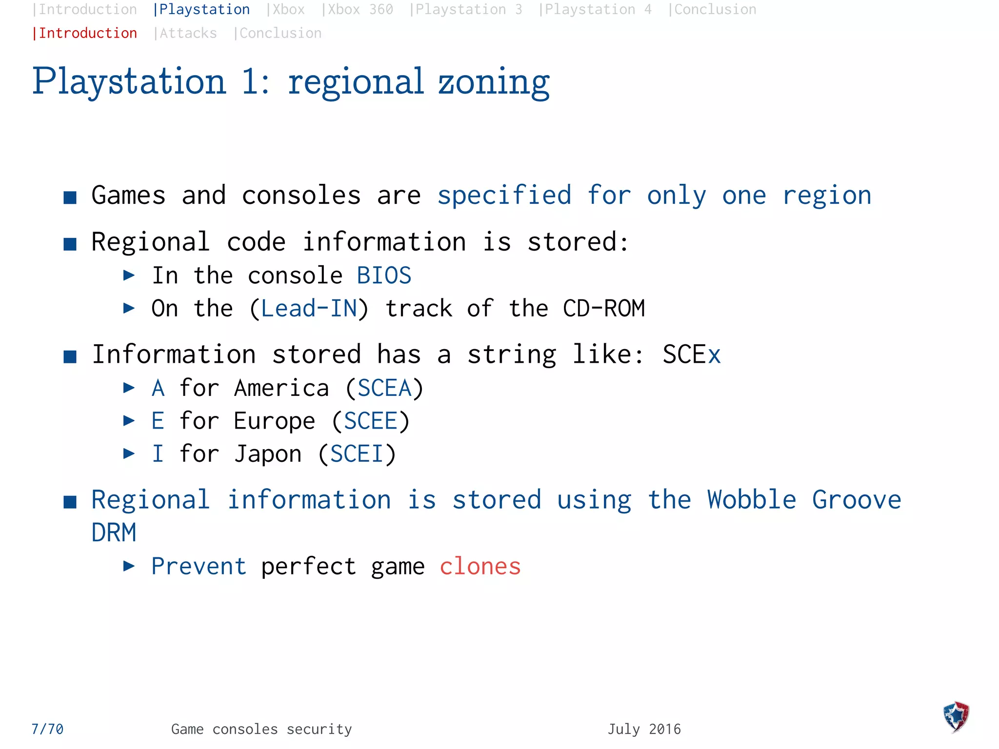 |Introduction |Playstation |Xbox |Xbox 360 |Playstation 3 |Playstation 4 |Conclusion
|Introduction |Attacks |Conclusion
Playstation 1: regional zoning
Games and consoles are specified for only one region
Regional code information is stored:
In the console BIOS
On the (Lead-IN) track of the CD-ROM
Information stored has a string like: SCEx
A for America (SCEA)
E for Europe (SCEE)
I for Japon (SCEI)
Regional information is stored using the Wobble Groove
DRM
Prevent perfect game clones
7/70 Game consoles security July 2016
 