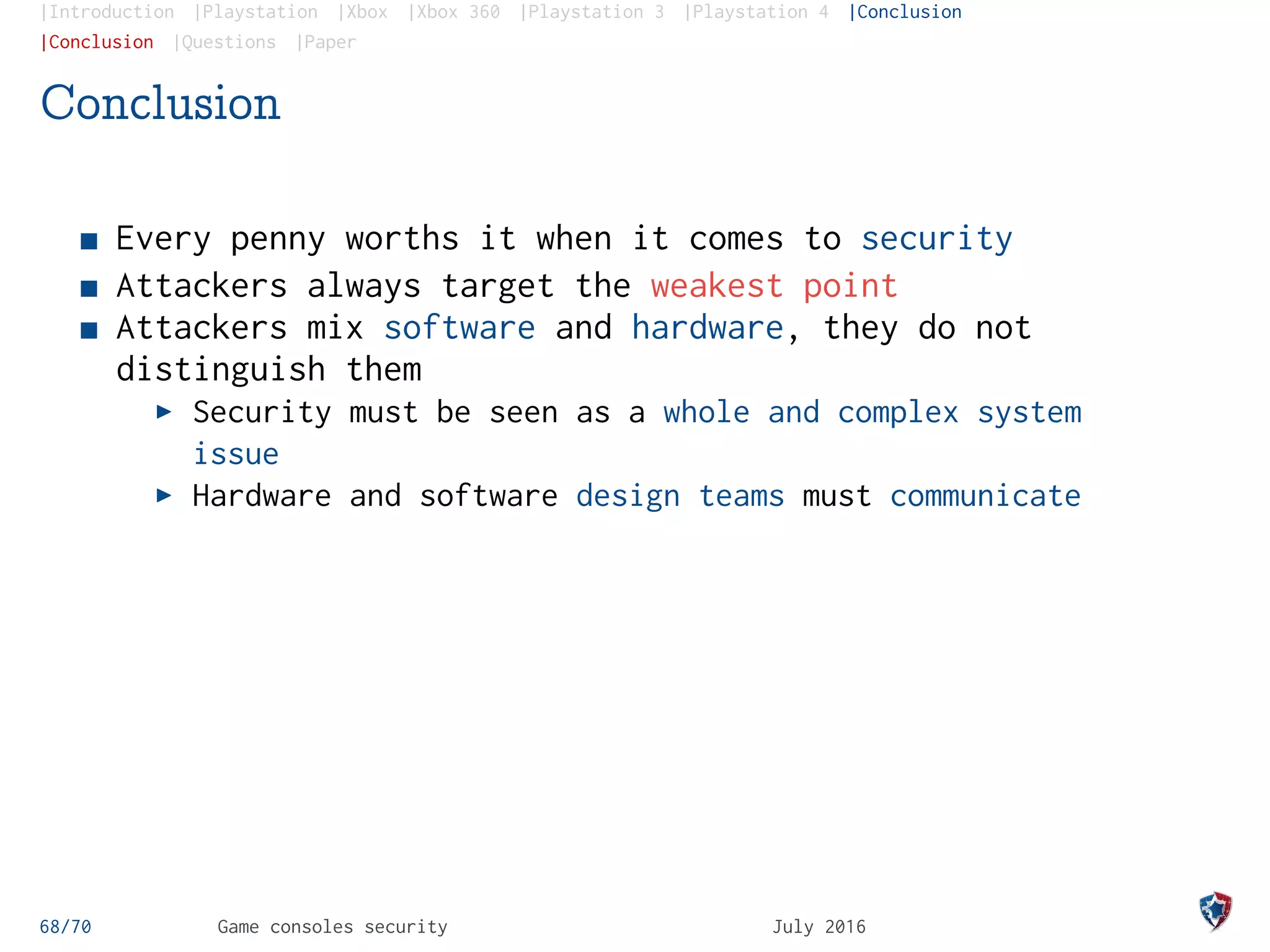 |Introduction |Playstation |Xbox |Xbox 360 |Playstation 3 |Playstation 4 |Conclusion
|Conclusion |Questions |Paper
Conclusion
Every penny worths it when it comes to security
Attackers always target the weakest point
Attackers mix software and hardware, they do not
distinguish them
Security must be seen as a whole and complex system
issue
Hardware and software design teams must communicate
68/70 Game consoles security July 2016
 