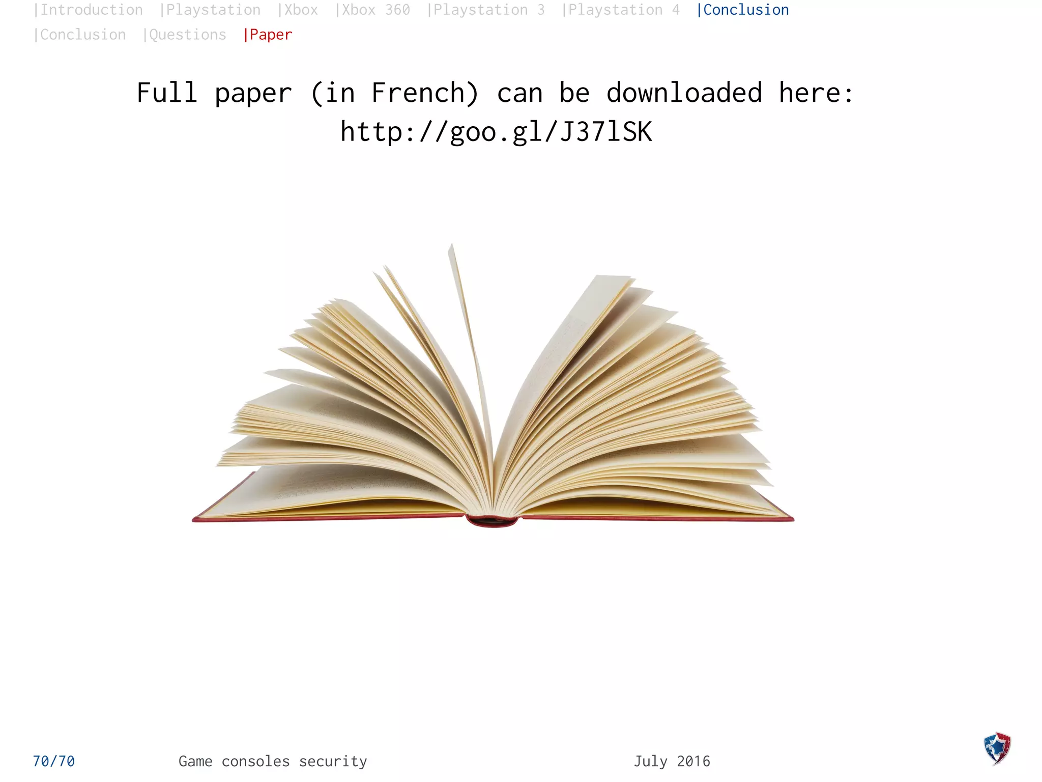 |Introduction |Playstation |Xbox |Xbox 360 |Playstation 3 |Playstation 4 |Conclusion
|Conclusion |Questions |Paper
Full paper (in French) can be downloaded here:
http://goo.gl/J37lSK
70/70 Game consoles security July 2016
 