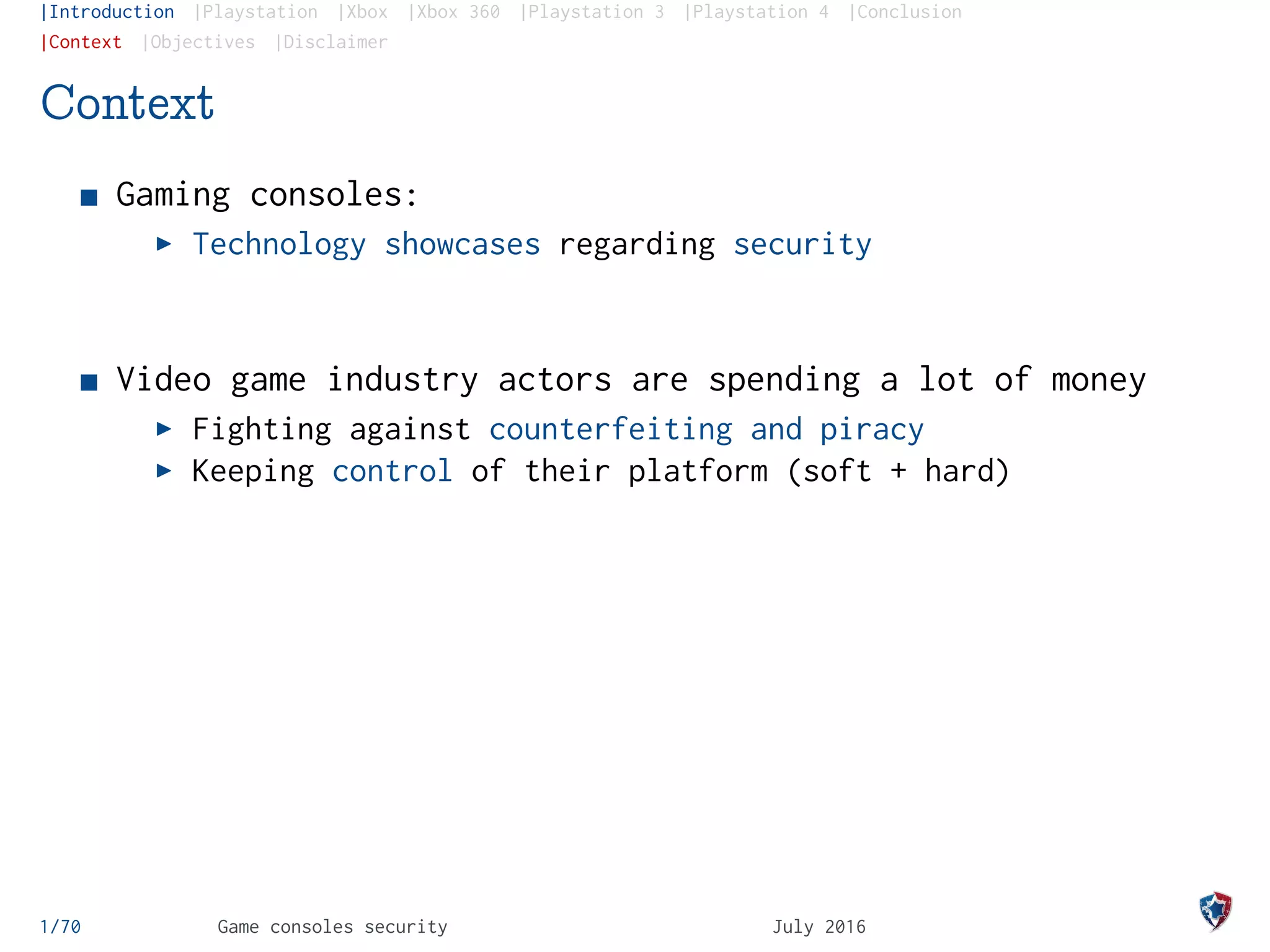 |Introduction |Playstation |Xbox |Xbox 360 |Playstation 3 |Playstation 4 |Conclusion
|Context |Objectives |Disclaimer
Context
Gaming consoles:
Technology showcases regarding security
Video game industry actors are spending a lot of money
Fighting against counterfeiting and piracy
Keeping control of their platform (soft + hard)
1/70 Game consoles security July 2016
 