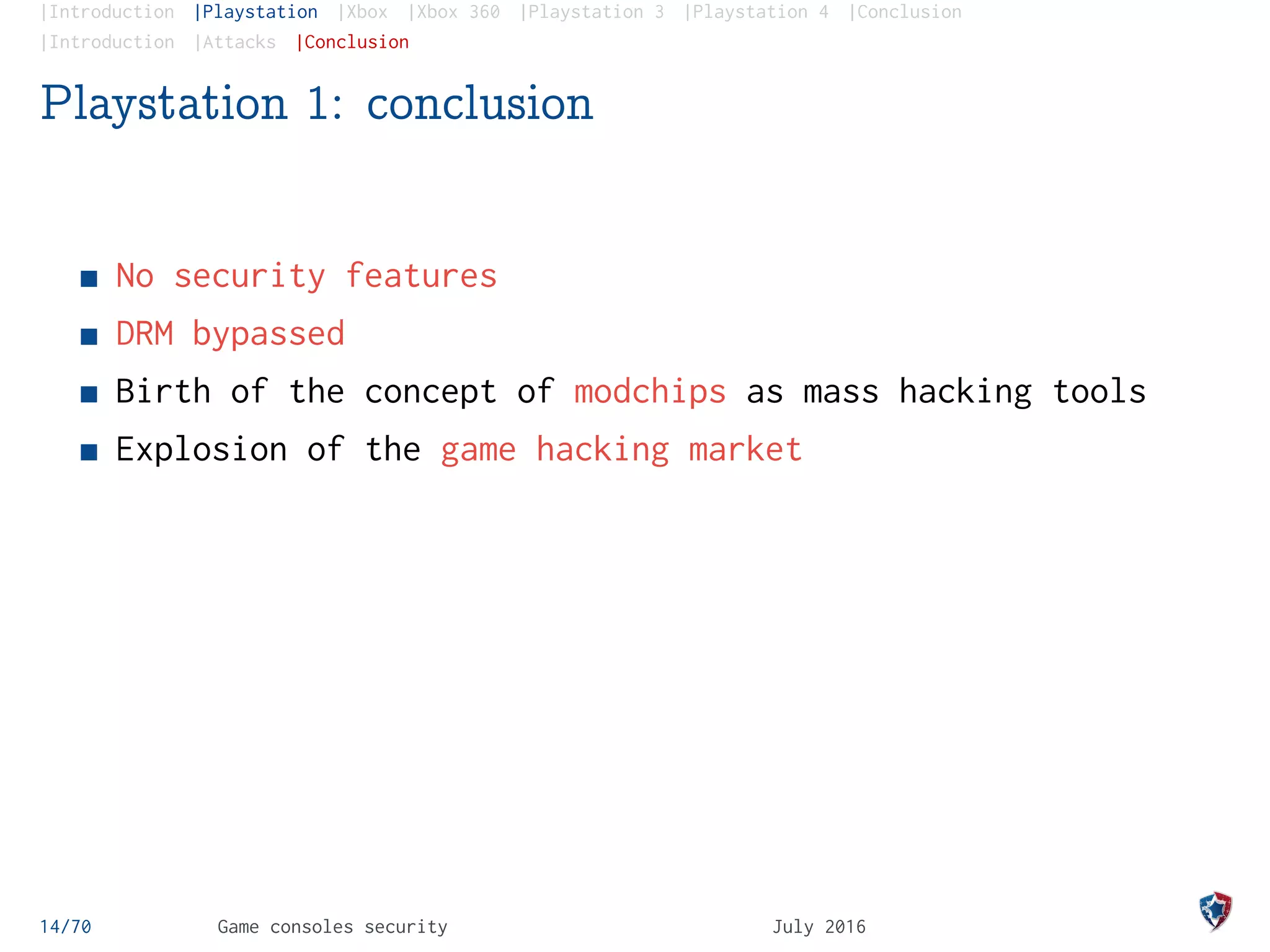 |Introduction |Playstation |Xbox |Xbox 360 |Playstation 3 |Playstation 4 |Conclusion
|Introduction |Attacks |Conclusion
Playstation 1: conclusion
No security features
DRM bypassed
Birth of the concept of modchips as mass hacking tools
Explosion of the game hacking market
14/70 Game consoles security July 2016
 