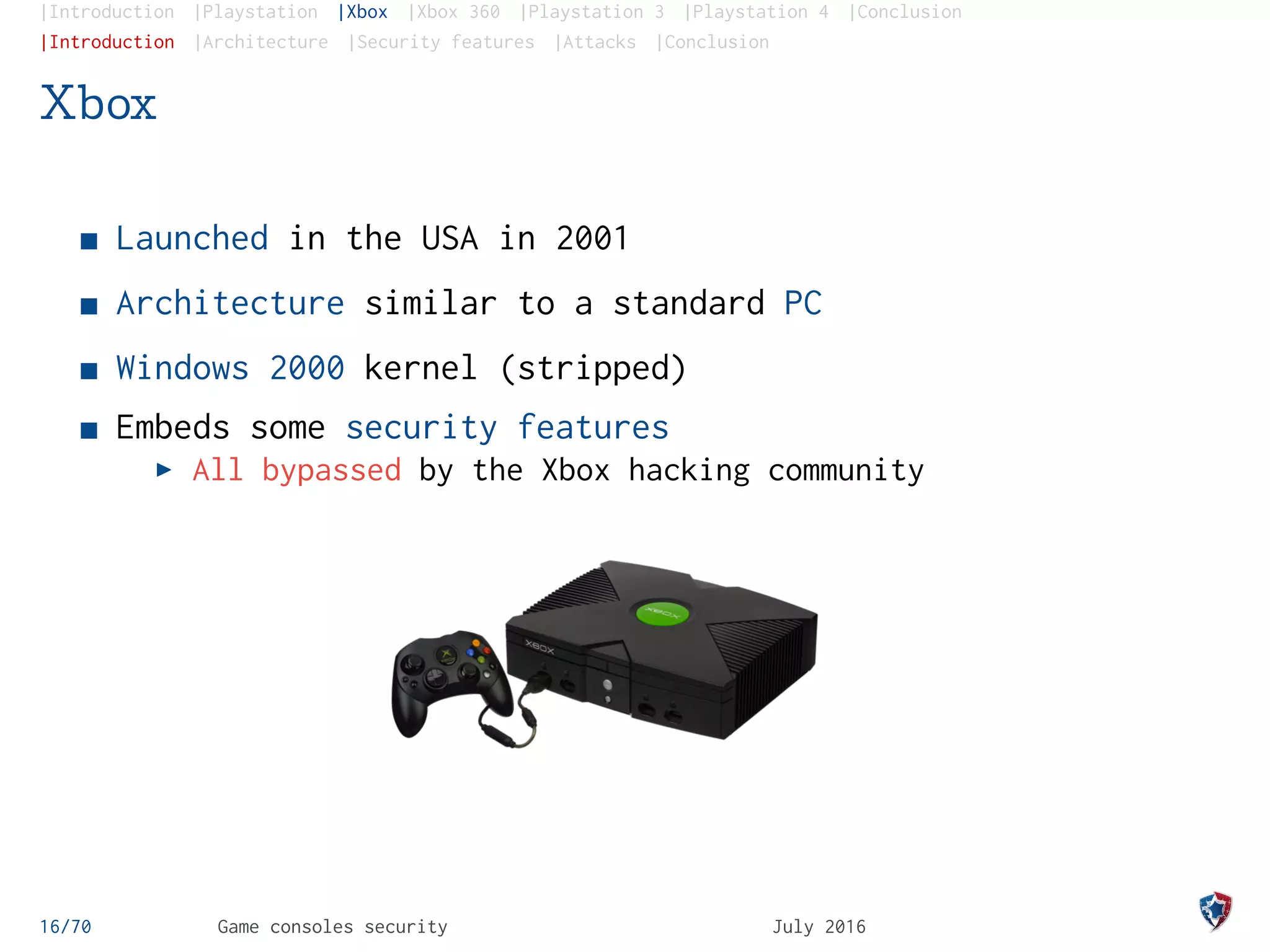 |Introduction |Playstation |Xbox |Xbox 360 |Playstation 3 |Playstation 4 |Conclusion
|Introduction |Architecture |Security features |Attacks |Conclusion
Xbox
Launched in the USA in 2001
Architecture similar to a standard PC
Windows 2000 kernel (stripped)
Embeds some security features
All bypassed by the Xbox hacking community
16/70 Game consoles security July 2016
 