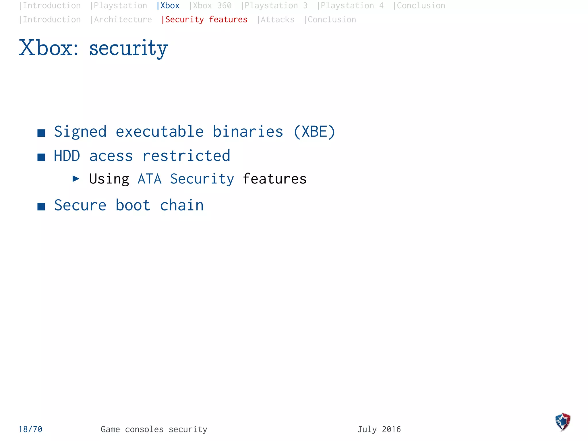 |Introduction |Playstation |Xbox |Xbox 360 |Playstation 3 |Playstation 4 |Conclusion
|Introduction |Architecture |Security features |Attacks |Conclusion
Xbox: security
Signed executable binaries (XBE)
HDD acess restricted
Using ATA Security features
Secure boot chain
18/70 Game consoles security July 2016
 