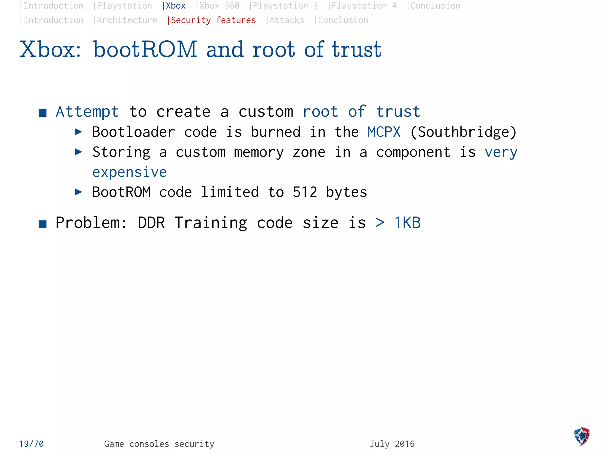 |Introduction |Playstation |Xbox |Xbox 360 |Playstation 3 |Playstation 4 |Conclusion
|Introduction |Architecture |Security features |Attacks |Conclusion
Xbox: bootROM and root of trust
Attempt to create a custom root of trust
Bootloader code is burned in the MCPX (Southbridge)
Storing a custom memory zone in a component is very
expensive
BootROM code limited to 512 bytes
Problem: DDR Training code size is > 1KB
19/70 Game consoles security July 2016
 