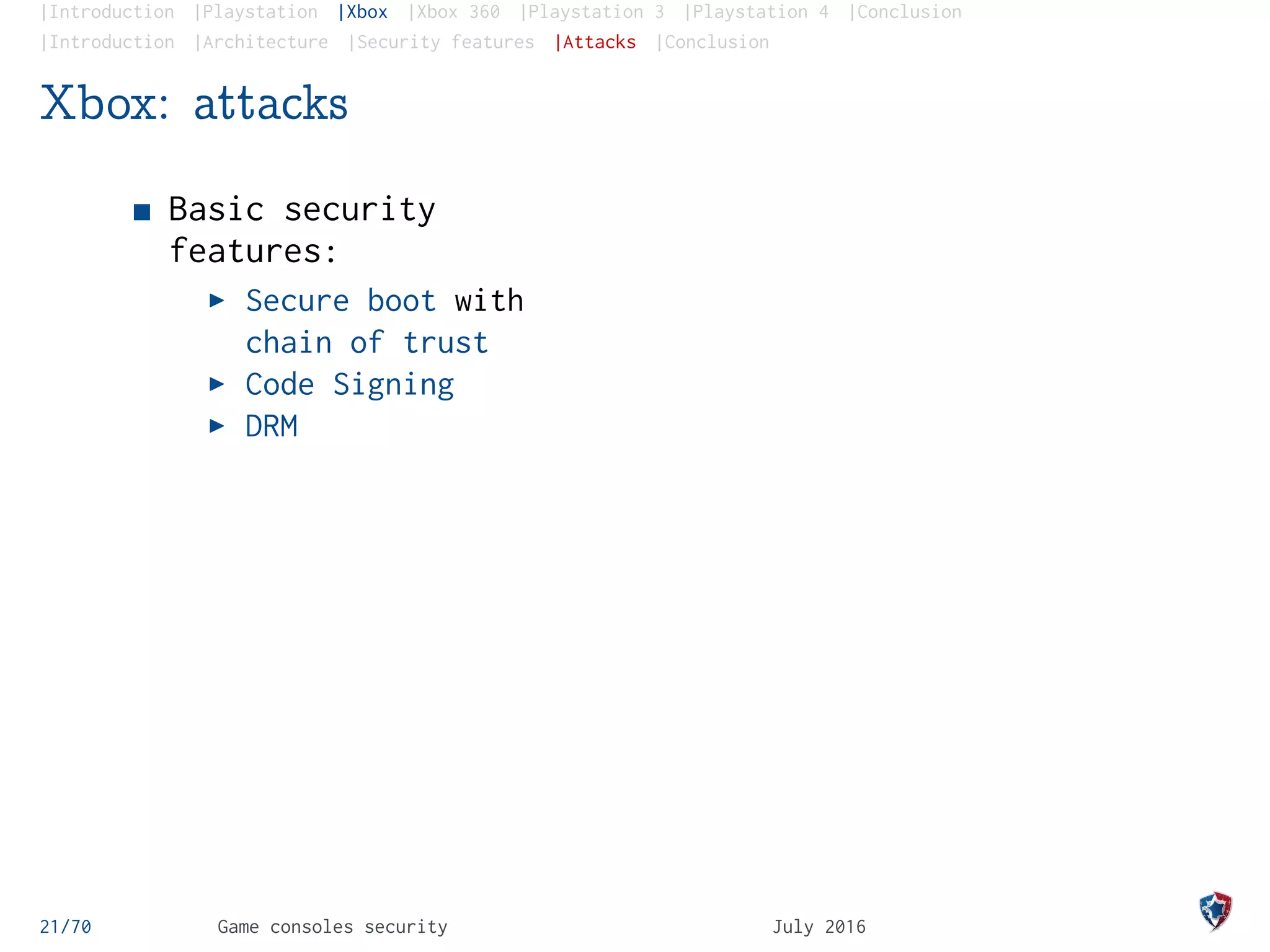 |Introduction |Playstation |Xbox |Xbox 360 |Playstation 3 |Playstation 4 |Conclusion
|Introduction |Architecture |Security features |Attacks |Conclusion
Xbox: attacks
Basic security
features:
Secure boot with
chain of trust
Code Signing
DRM
21/70 Game consoles security July 2016
 