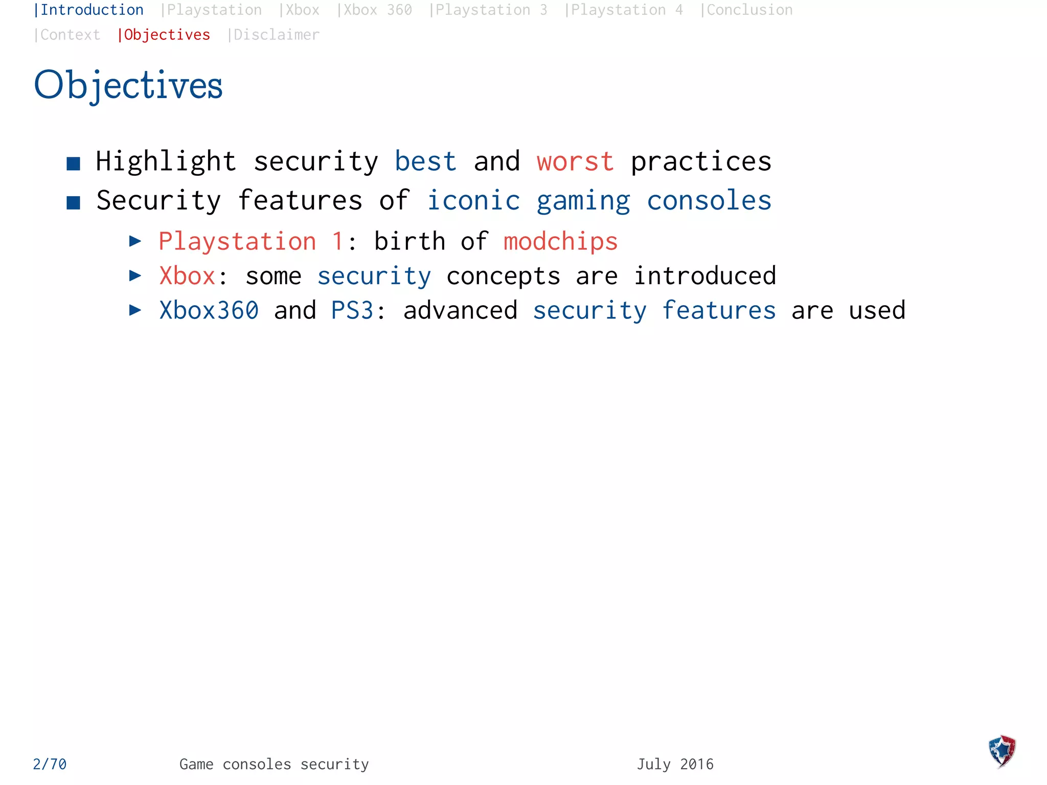 |Introduction |Playstation |Xbox |Xbox 360 |Playstation 3 |Playstation 4 |Conclusion
|Context |Objectives |Disclaimer
Objectives
Highlight security best and worst practices
Security features of iconic gaming consoles
Playstation 1: birth of modchips
Xbox: some security concepts are introduced
Xbox360 and PS3: advanced security features are used
2/70 Game consoles security July 2016
 