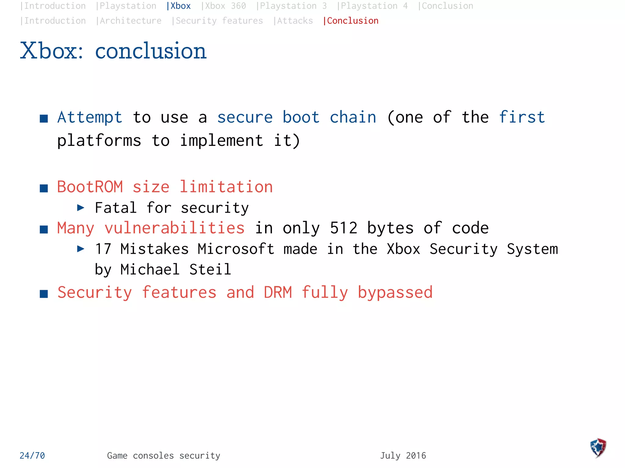 |Introduction |Playstation |Xbox |Xbox 360 |Playstation 3 |Playstation 4 |Conclusion
|Introduction |Architecture |Security features |Attacks |Conclusion
Xbox: conclusion
Attempt to use a secure boot chain (one of the first
platforms to implement it)
BootROM size limitation
Fatal for security
Many vulnerabilities in only 512 bytes of code
17 Mistakes Microsoft made in the Xbox Security System
by Michael Steil
Security features and DRM fully bypassed
24/70 Game consoles security July 2016
 