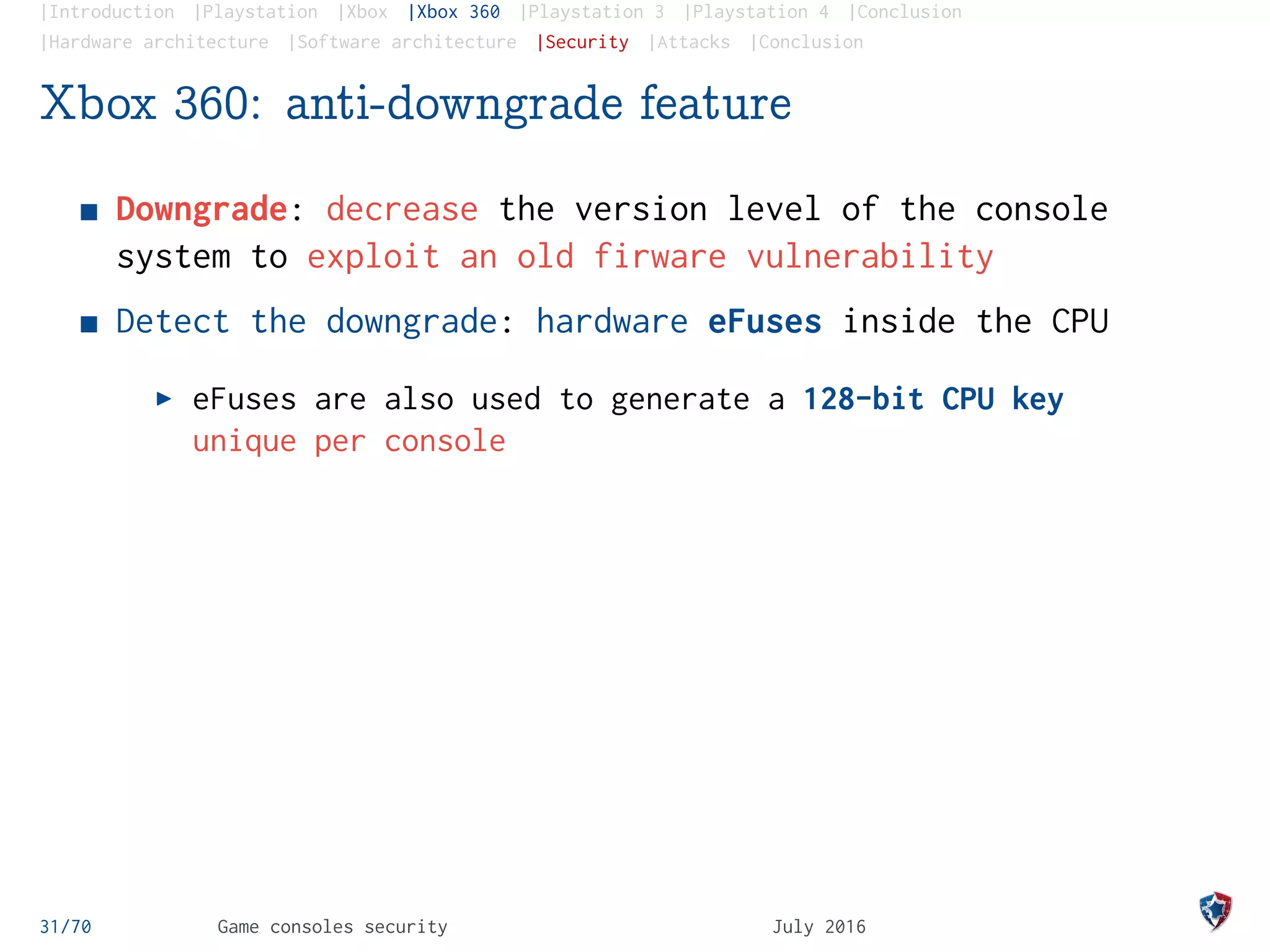 |Introduction |Playstation |Xbox |Xbox 360 |Playstation 3 |Playstation 4 |Conclusion
|Hardware architecture |Software architecture |Security |Attacks |Conclusion
Xbox 360: anti-downgrade feature
Downgrade: decrease the version level of the console
system to exploit an old firware vulnerability
Detect the downgrade: hardware eFuses inside the CPU
eFuses are also used to generate a 128-bit CPU key
unique per console
31/70 Game consoles security July 2016
 