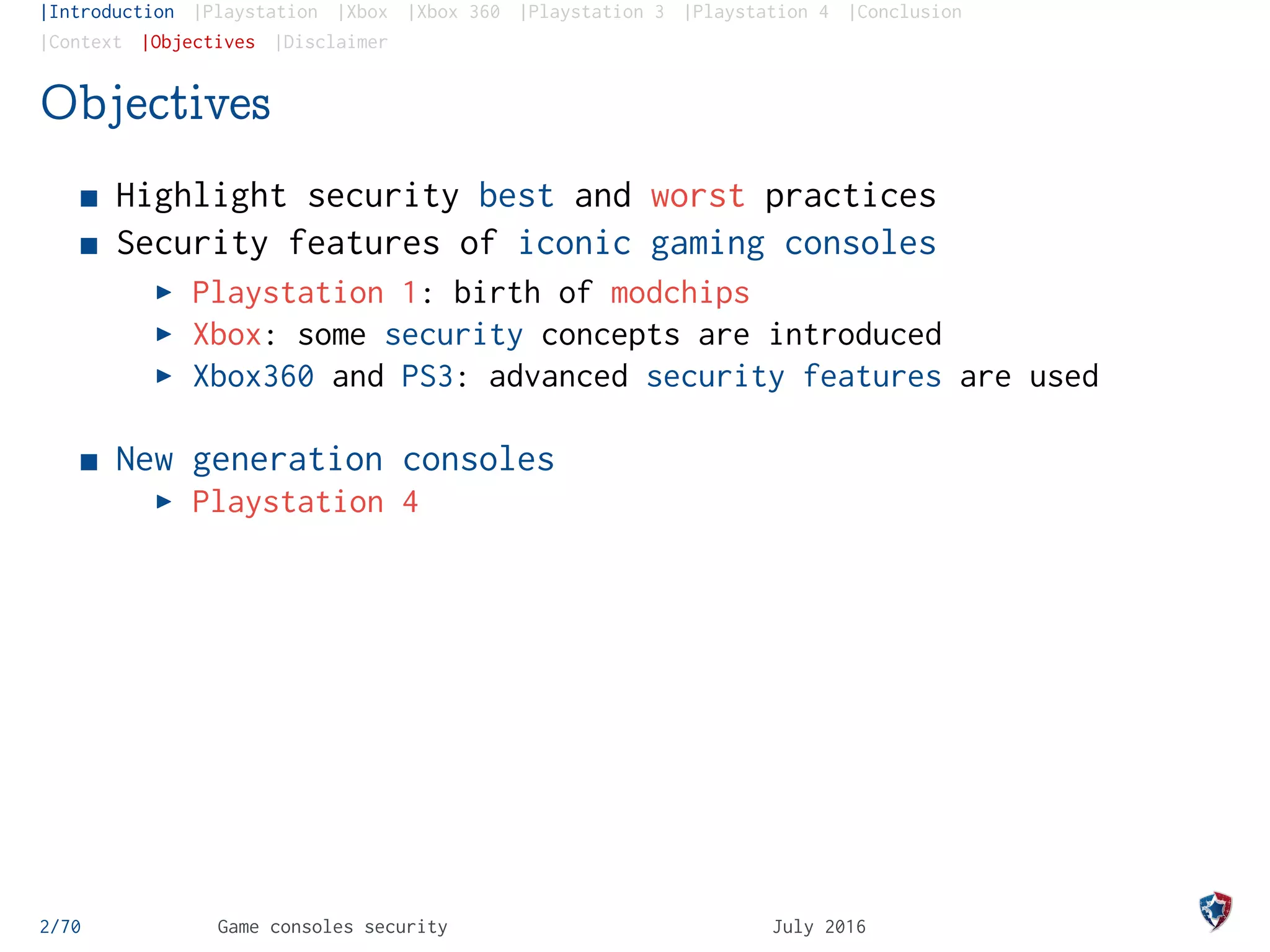 |Introduction |Playstation |Xbox |Xbox 360 |Playstation 3 |Playstation 4 |Conclusion
|Context |Objectives |Disclaimer
Objectives
Highlight security best and worst practices
Security features of iconic gaming consoles
Playstation 1: birth of modchips
Xbox: some security concepts are introduced
Xbox360 and PS3: advanced security features are used
New generation consoles
Playstation 4
2/70 Game consoles security July 2016
 
