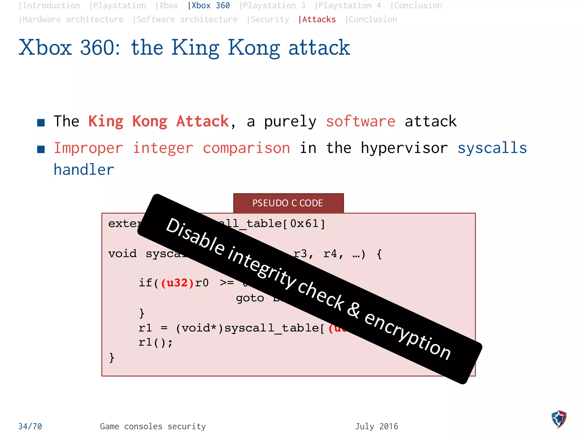 |Introduction |Playstation |Xbox |Xbox 360 |Playstation 3 |Playstation 4 |Conclusion
|Hardware architecture |Software architecture |Security |Attacks |Conclusion
Xbox 360: the King Kong attack
The King Kong Attack, a purely software attack
Improper integer comparison in the hypervisor syscalls
handler
PSEUDO	C	CODE
extern u32 syscall_table[0x61]
void syscall_handler(r0, r3, r4, …) {
if((u32)r0 >= 0x61) {
goto bad_syscall;
}
r1 = (void*)syscall_table[(u64)r0];
r1();
}
34/70 Game consoles security July 2016
 