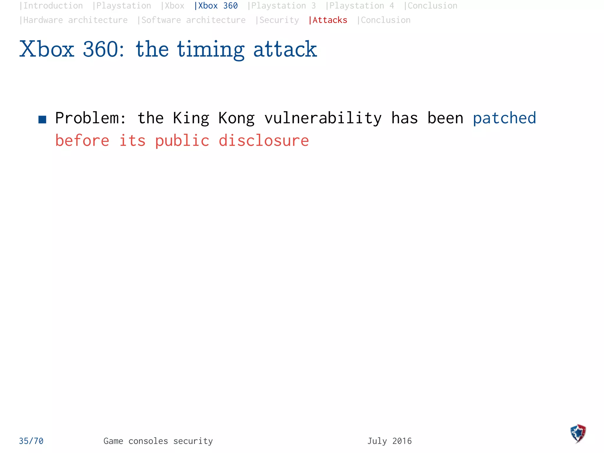 |Introduction |Playstation |Xbox |Xbox 360 |Playstation 3 |Playstation 4 |Conclusion
|Hardware architecture |Software architecture |Security |Attacks |Conclusion
Xbox 360: the timing attack
Problem: the King Kong vulnerability has been patched
before its public disclosure
35/70 Game consoles security July 2016
 