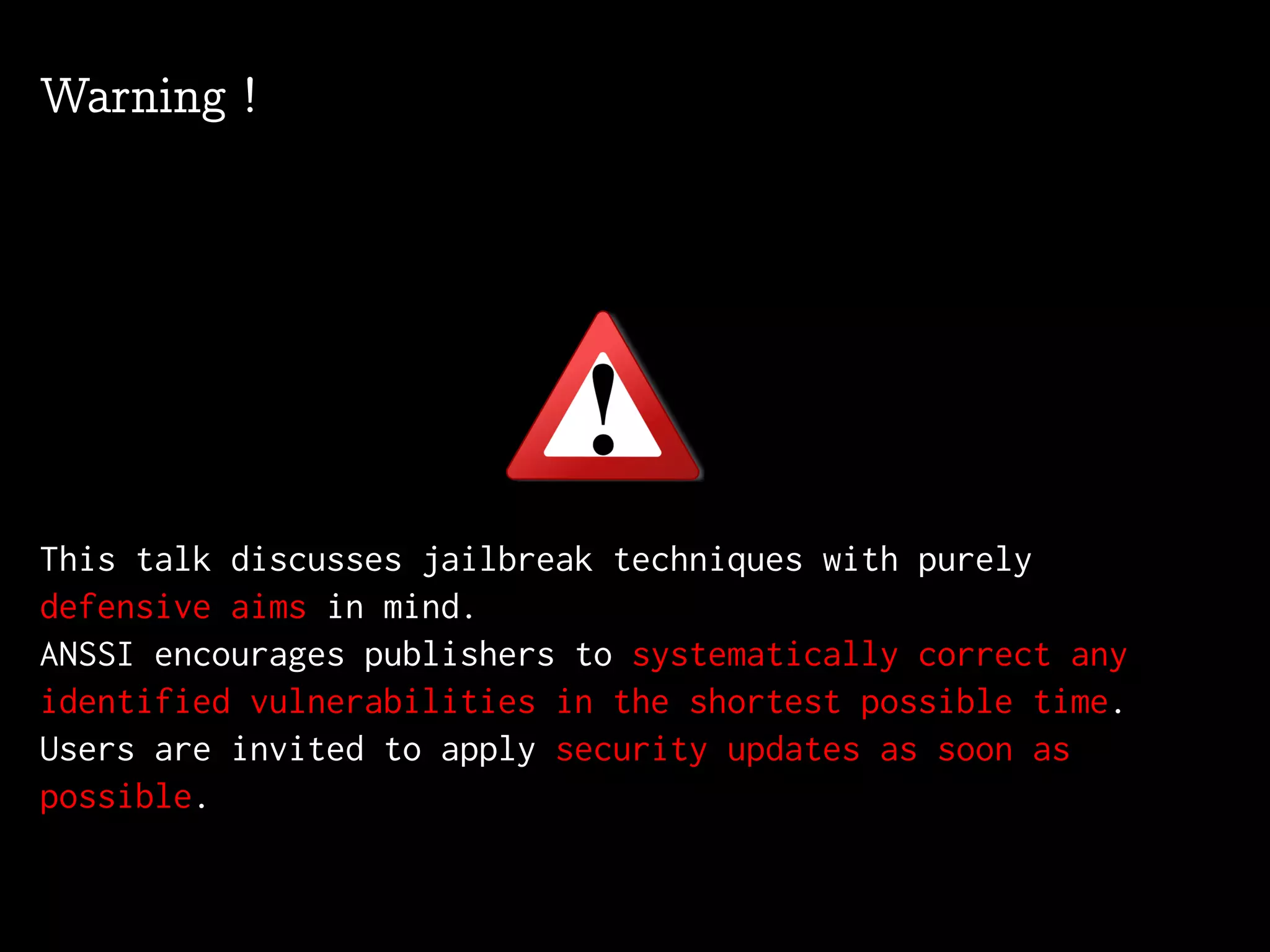 Warning !
This talk discusses jailbreak techniques with purely
defensive aims in mind.
ANSSI encourages publishers to systematically correct any
identified vulnerabilities in the shortest possible time.
Users are invited to apply security updates as soon as
possible.
 