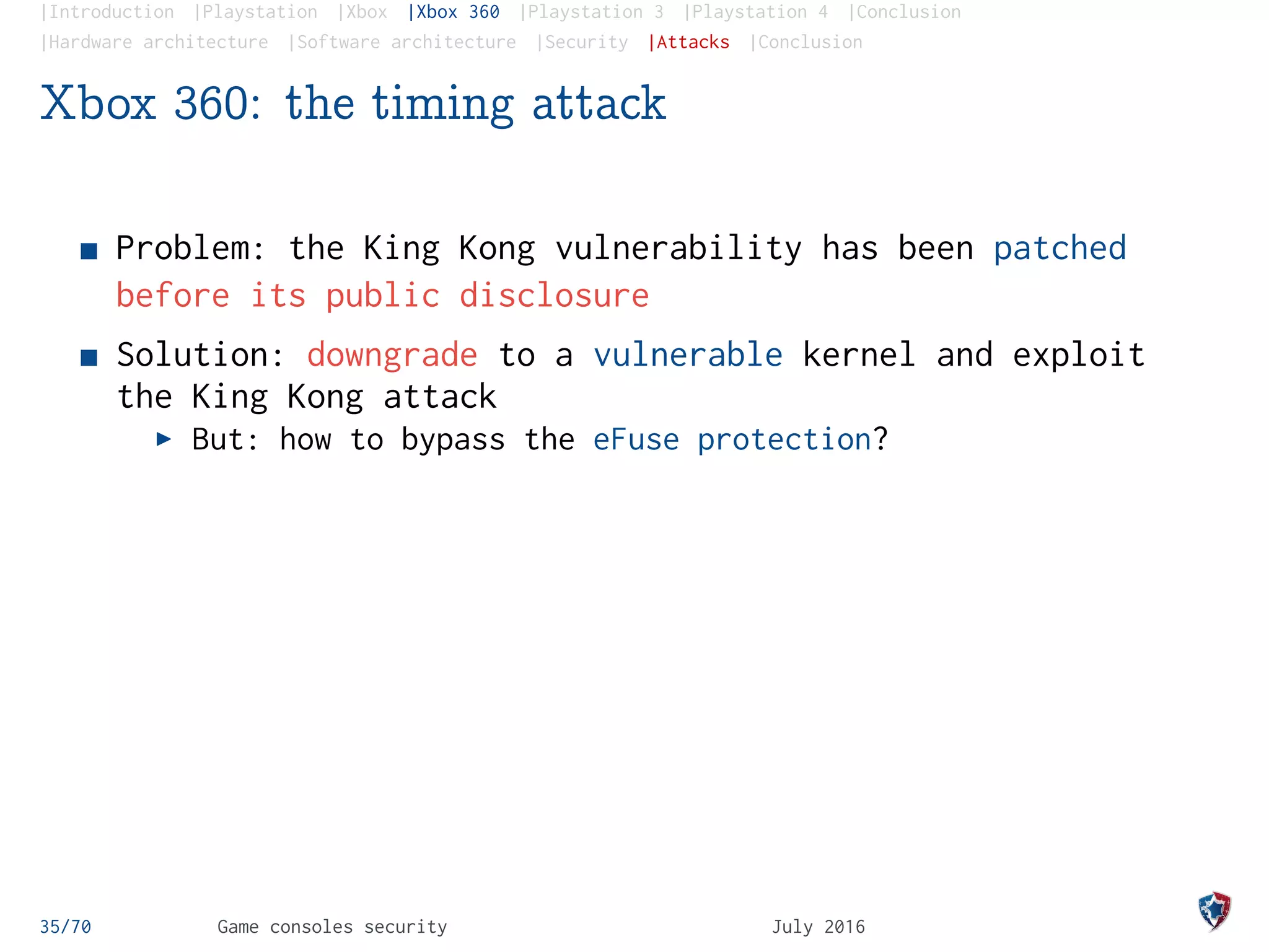 |Introduction |Playstation |Xbox |Xbox 360 |Playstation 3 |Playstation 4 |Conclusion
|Hardware architecture |Software architecture |Security |Attacks |Conclusion
Xbox 360: the timing attack
Problem: the King Kong vulnerability has been patched
before its public disclosure
Solution: downgrade to a vulnerable kernel and exploit
the King Kong attack
But: how to bypass the eFuse protection?
35/70 Game consoles security July 2016
 