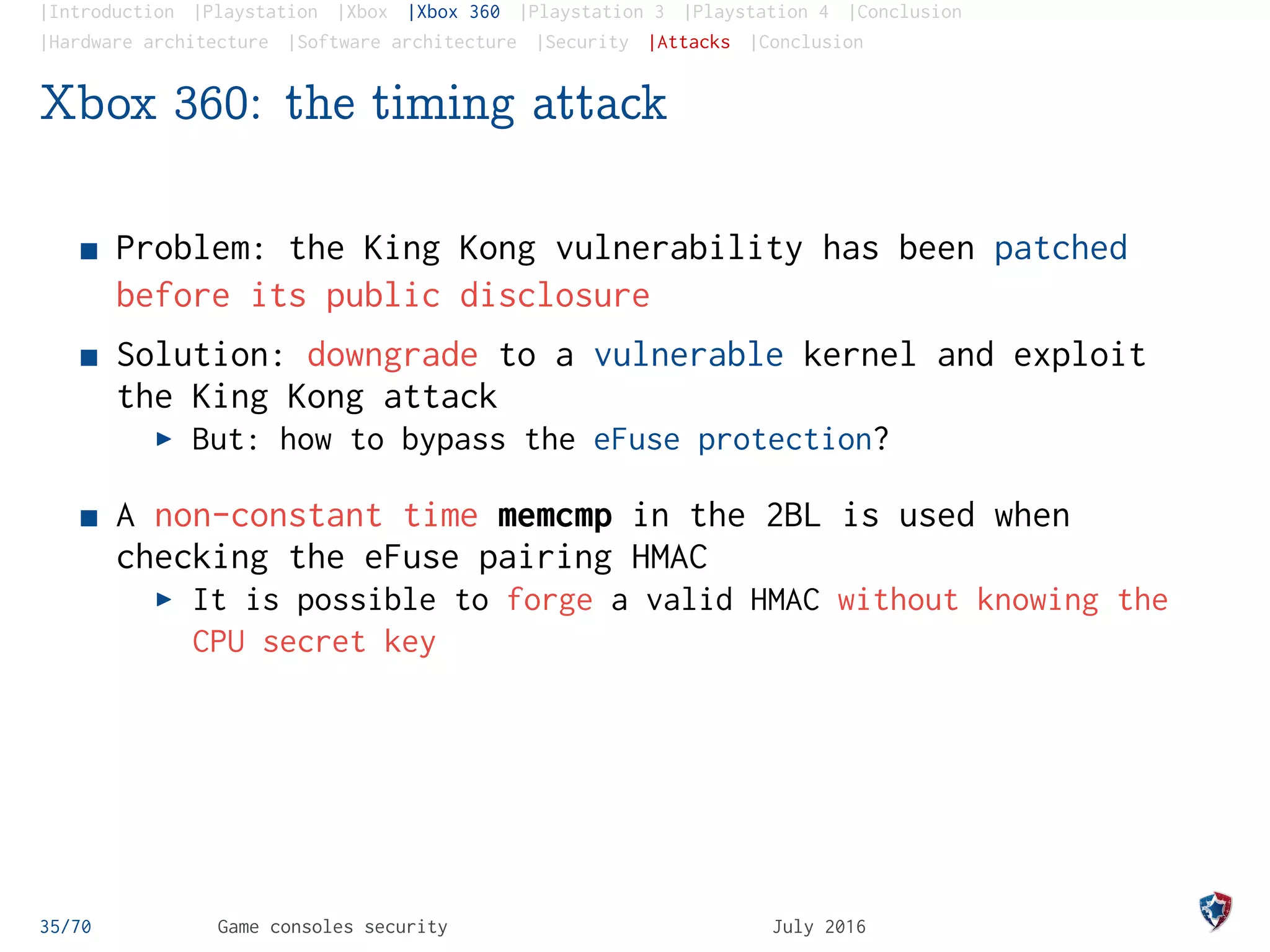 |Introduction |Playstation |Xbox |Xbox 360 |Playstation 3 |Playstation 4 |Conclusion
|Hardware architecture |Software architecture |Security |Attacks |Conclusion
Xbox 360: the timing attack
Problem: the King Kong vulnerability has been patched
before its public disclosure
Solution: downgrade to a vulnerable kernel and exploit
the King Kong attack
But: how to bypass the eFuse protection?
A non-constant time memcmp in the 2BL is used when
checking the eFuse pairing HMAC
It is possible to forge a valid HMAC without knowing the
CPU secret key
35/70 Game consoles security July 2016
 