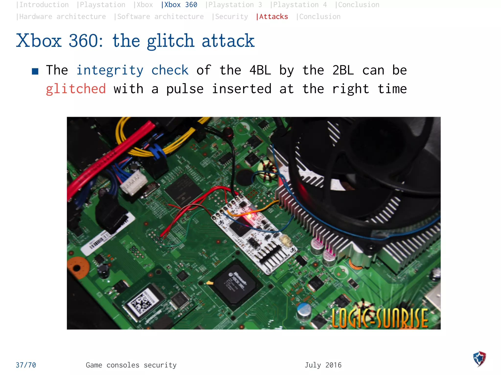 |Introduction |Playstation |Xbox |Xbox 360 |Playstation 3 |Playstation 4 |Conclusion
|Hardware architecture |Software architecture |Security |Attacks |Conclusion
Xbox 360: the glitch attack
The integrity check of the 4BL by the 2BL can be
glitched with a pulse inserted at the right time
37/70 Game consoles security July 2016
 