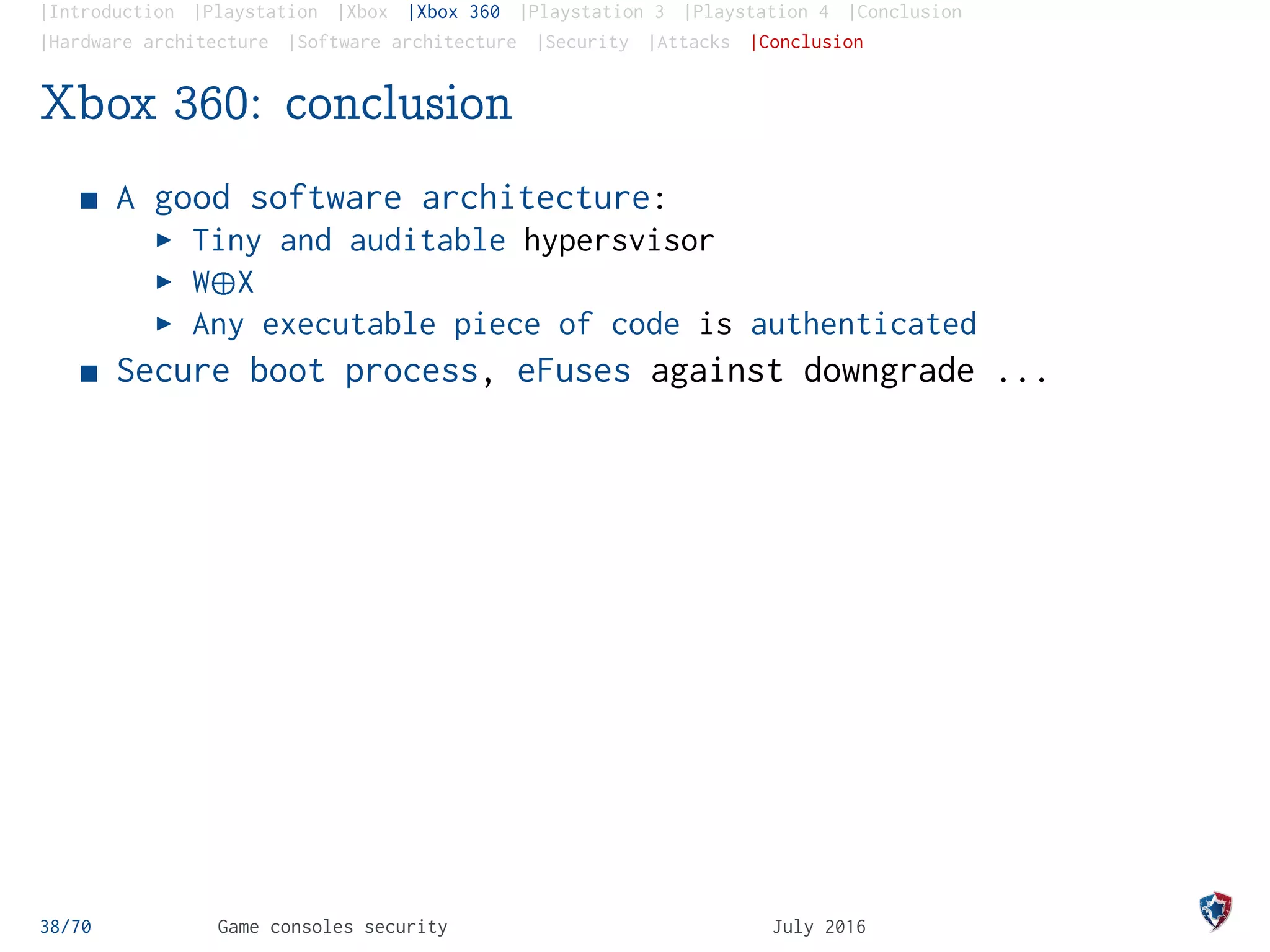 |Introduction |Playstation |Xbox |Xbox 360 |Playstation 3 |Playstation 4 |Conclusion
|Hardware architecture |Software architecture |Security |Attacks |Conclusion
Xbox 360: conclusion
A good software architecture:
Tiny and auditable hypersvisor
W¨X
Any executable piece of code is authenticated
Secure boot process, eFuses against downgrade ...
38/70 Game consoles security July 2016
 