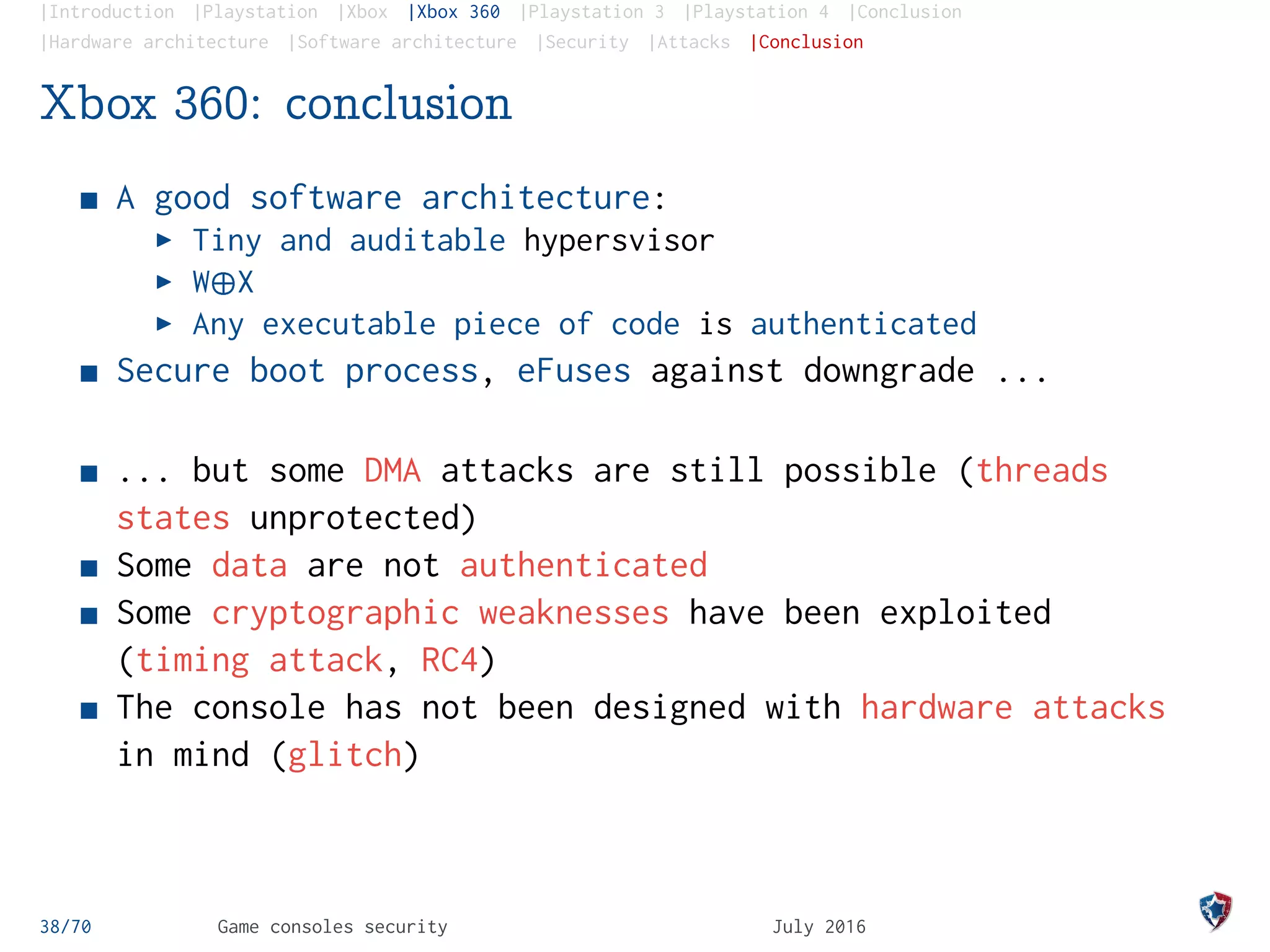 |Introduction |Playstation |Xbox |Xbox 360 |Playstation 3 |Playstation 4 |Conclusion
|Hardware architecture |Software architecture |Security |Attacks |Conclusion
Xbox 360: conclusion
A good software architecture:
Tiny and auditable hypersvisor
W¨X
Any executable piece of code is authenticated
Secure boot process, eFuses against downgrade ...
... but some DMA attacks are still possible (threads
states unprotected)
Some data are not authenticated
Some cryptographic weaknesses have been exploited
(timing attack, RC4)
The console has not been designed with hardware attacks
in mind (glitch)
38/70 Game consoles security July 2016
 