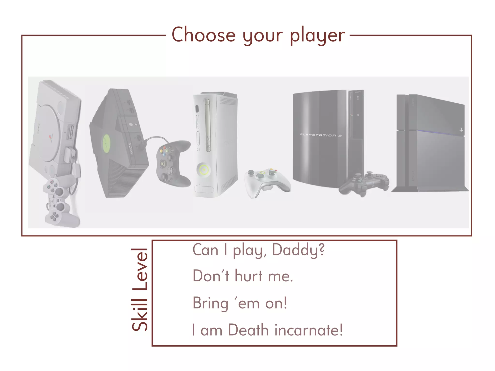 Choose your player
Can I play, Daddy?
SkillLevel
Don't hurt me.
Bring 'em on!
I am Death incarnate!
 