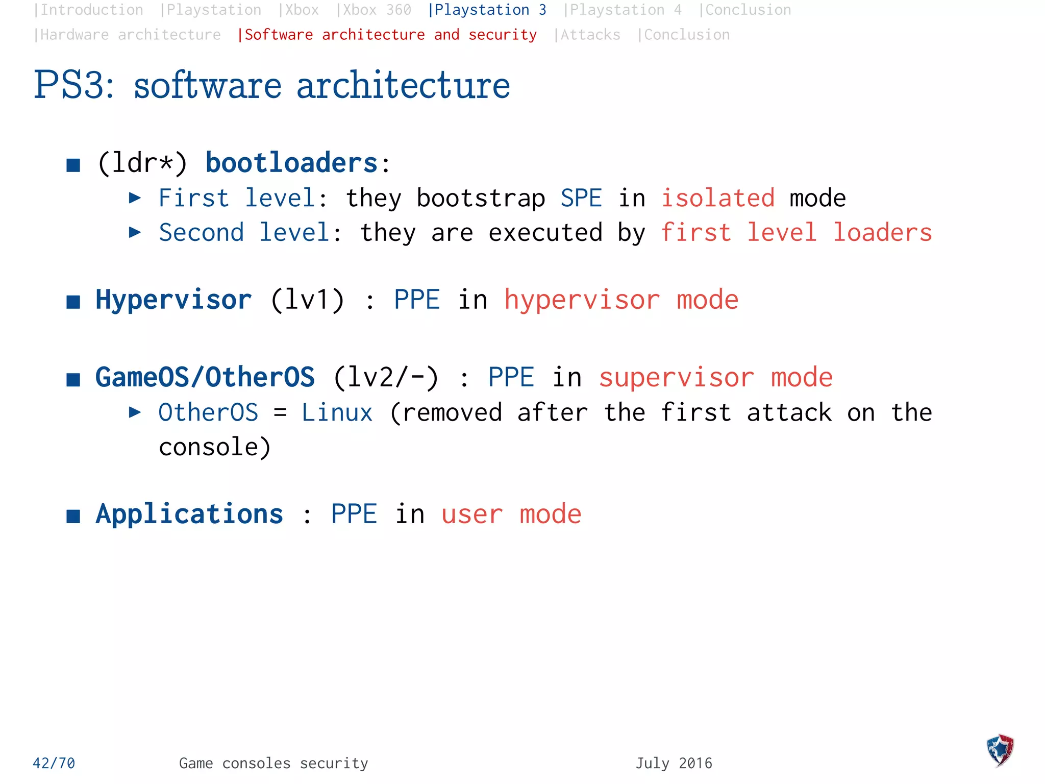 |Introduction |Playstation |Xbox |Xbox 360 |Playstation 3 |Playstation 4 |Conclusion
|Hardware architecture |Software architecture and security |Attacks |Conclusion
PS3: software architecture
(ldr*) bootloaders:
First level: they bootstrap SPE in isolated mode
Second level: they are executed by first level loaders
Hypervisor (lv1) : PPE in hypervisor mode
GameOS/OtherOS (lv2/-) : PPE in supervisor mode
OtherOS = Linux (removed after the first attack on the
console)
Applications : PPE in user mode
42/70 Game consoles security July 2016
 