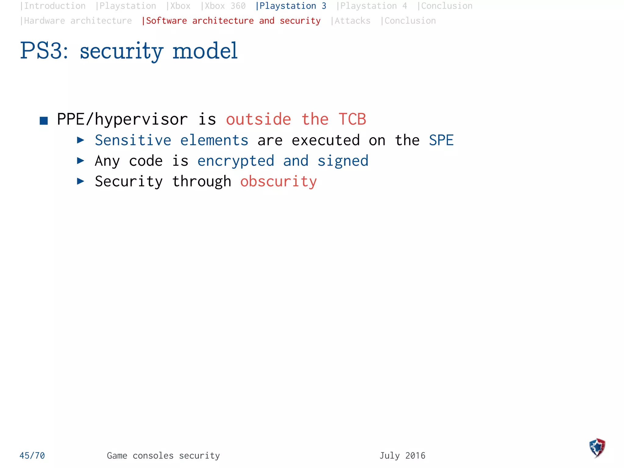 |Introduction |Playstation |Xbox |Xbox 360 |Playstation 3 |Playstation 4 |Conclusion
|Hardware architecture |Software architecture and security |Attacks |Conclusion
PS3: security model
PPE/hypervisor is outside the TCB
Sensitive elements are executed on the SPE
Any code is encrypted and signed
Security through obscurity
45/70 Game consoles security July 2016
 