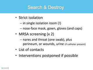 • Strict isolation
– in single isolation room (!)
– nose-face mask, gown, gloves (and caps)
• MRSA screening (x 2)
– nares and throat (one swab), plus
perineum, or wounds, urine (if catheter present)
• List of contacts
• Interventions postponed if possible
 
