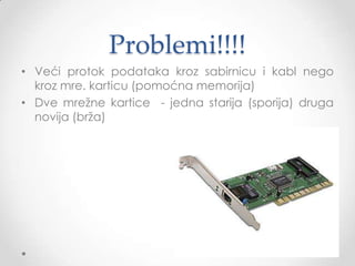 Vrste mrežnih adaptera
• Kartice za stone računare (jedan priljučak)
• Za peer to peer mreže
• Za servere (više priljučaka, veća pouzdanost, veći
protok, manje opterećenje procesora)
• Mrežne kartice (bežično)
Prema brzini: 10 Mbps, 100 Mbps, 1Gbps propusnost
podataka
FAST ETHERNET I GIGABIT ETHERNET

 